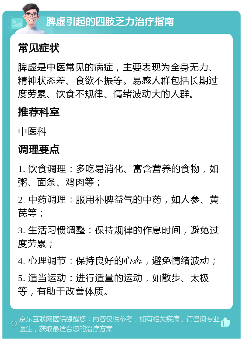 脾虚引起的四肢乏力治疗指南 常见症状 脾虚是中医常见的病症，主要表现为全身无力、精神状态差、食欲不振等。易感人群包括长期过度劳累、饮食不规律、情绪波动大的人群。 推荐科室 中医科 调理要点 1. 饮食调理：多吃易消化、富含营养的食物，如粥、面条、鸡肉等； 2. 中药调理：服用补脾益气的中药，如人参、黄芪等； 3. 生活习惯调整：保持规律的作息时间，避免过度劳累； 4. 心理调节：保持良好的心态，避免情绪波动； 5. 适当运动：进行适量的运动，如散步、太极等，有助于改善体质。