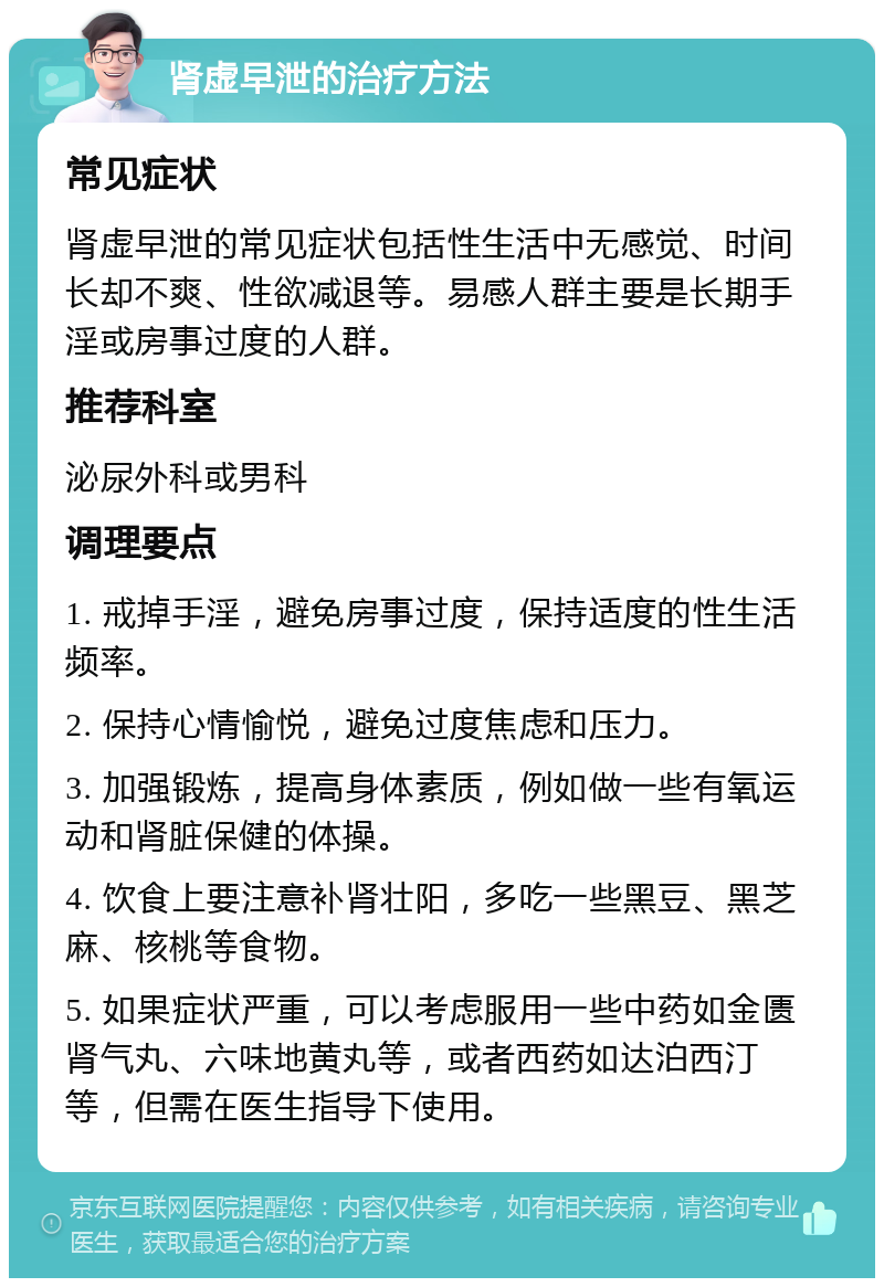 肾虚早泄的治疗方法 常见症状 肾虚早泄的常见症状包括性生活中无感觉、时间长却不爽、性欲减退等。易感人群主要是长期手淫或房事过度的人群。 推荐科室 泌尿外科或男科 调理要点 1. 戒掉手淫，避免房事过度，保持适度的性生活频率。 2. 保持心情愉悦，避免过度焦虑和压力。 3. 加强锻炼，提高身体素质，例如做一些有氧运动和肾脏保健的体操。 4. 饮食上要注意补肾壮阳，多吃一些黑豆、黑芝麻、核桃等食物。 5. 如果症状严重，可以考虑服用一些中药如金匮肾气丸、六味地黄丸等，或者西药如达泊西汀等，但需在医生指导下使用。