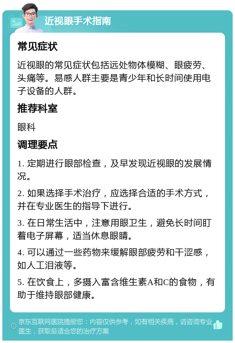 近视眼手术指南 常见症状 近视眼的常见症状包括远处物体模糊、眼疲劳、头痛等。易感人群主要是青少年和长时间使用电子设备的人群。 推荐科室 眼科 调理要点 1. 定期进行眼部检查，及早发现近视眼的发展情况。 2. 如果选择手术治疗，应选择合适的手术方式，并在专业医生的指导下进行。 3. 在日常生活中，注意用眼卫生，避免长时间盯着电子屏幕，适当休息眼睛。 4. 可以通过一些药物来缓解眼部疲劳和干涩感，如人工泪液等。 5. 在饮食上，多摄入富含维生素A和C的食物，有助于维持眼部健康。