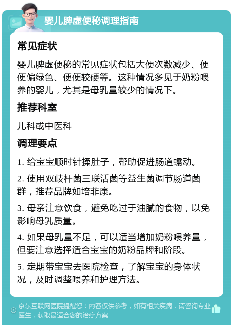 婴儿脾虚便秘调理指南 常见症状 婴儿脾虚便秘的常见症状包括大便次数减少、便便偏绿色、便便较硬等。这种情况多见于奶粉喂养的婴儿，尤其是母乳量较少的情况下。 推荐科室 儿科或中医科 调理要点 1. 给宝宝顺时针揉肚子，帮助促进肠道蠕动。 2. 使用双歧杆菌三联活菌等益生菌调节肠道菌群，推荐品牌如培菲康。 3. 母亲注意饮食，避免吃过于油腻的食物，以免影响母乳质量。 4. 如果母乳量不足，可以适当增加奶粉喂养量，但要注意选择适合宝宝的奶粉品牌和阶段。 5. 定期带宝宝去医院检查，了解宝宝的身体状况，及时调整喂养和护理方法。