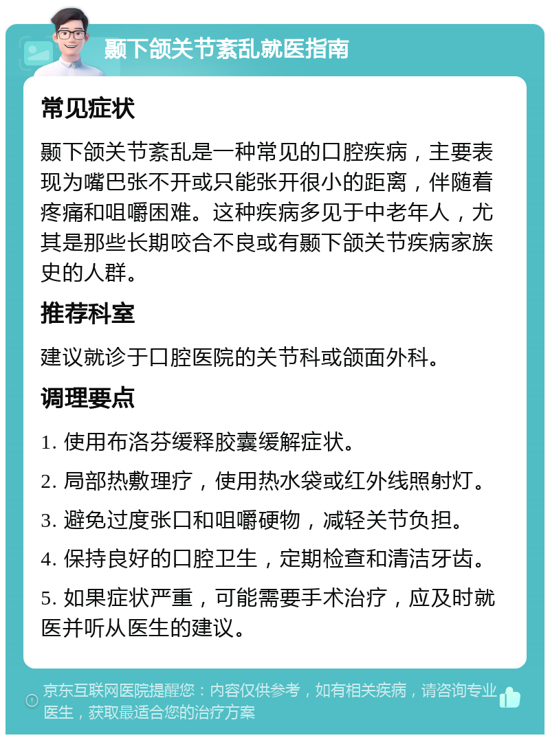 颞下颌关节紊乱就医指南 常见症状 颞下颌关节紊乱是一种常见的口腔疾病，主要表现为嘴巴张不开或只能张开很小的距离，伴随着疼痛和咀嚼困难。这种疾病多见于中老年人，尤其是那些长期咬合不良或有颞下颌关节疾病家族史的人群。 推荐科室 建议就诊于口腔医院的关节科或颌面外科。 调理要点 1. 使用布洛芬缓释胶囊缓解症状。 2. 局部热敷理疗，使用热水袋或红外线照射灯。 3. 避免过度张口和咀嚼硬物，减轻关节负担。 4. 保持良好的口腔卫生，定期检查和清洁牙齿。 5. 如果症状严重，可能需要手术治疗，应及时就医并听从医生的建议。