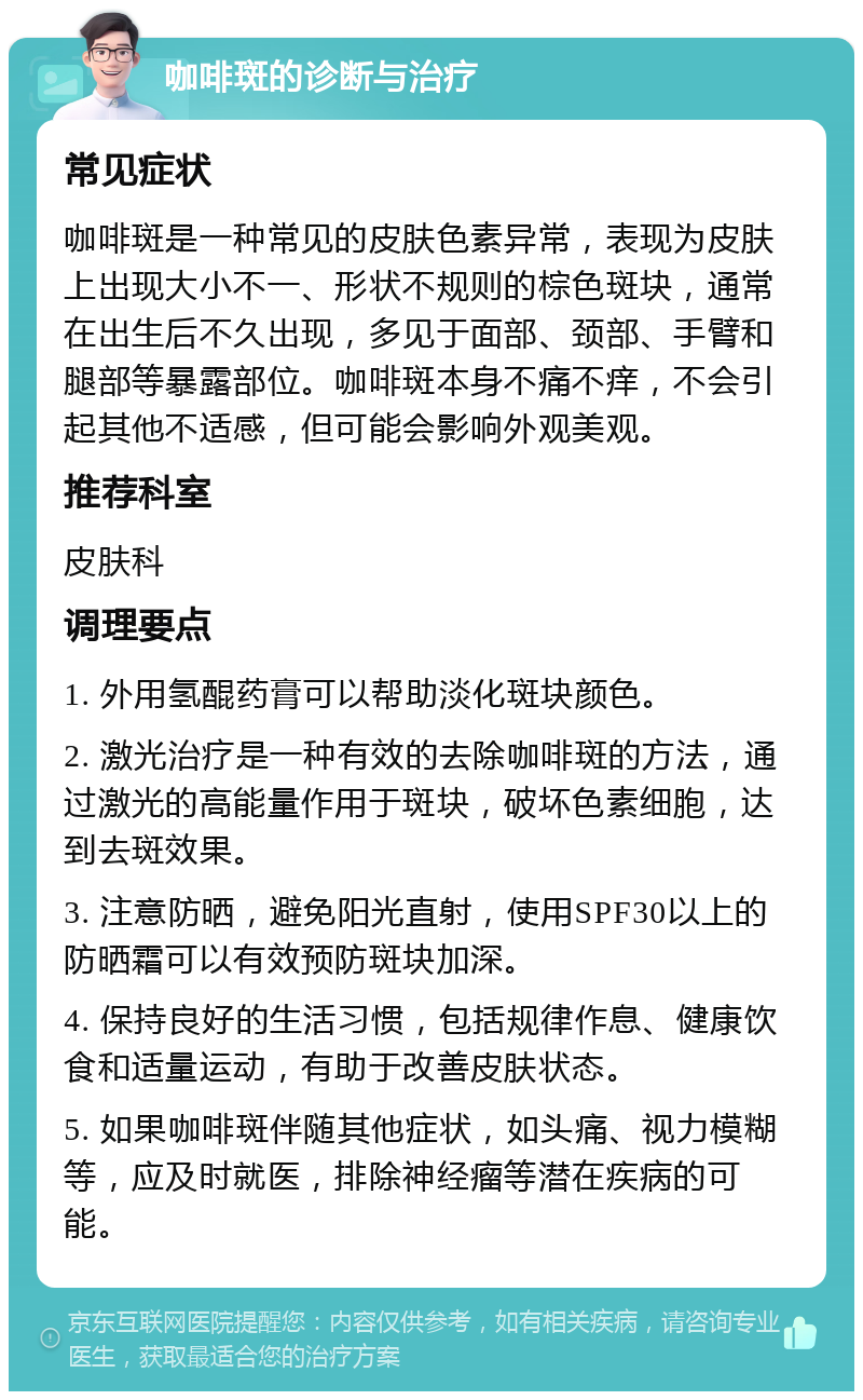 咖啡斑的诊断与治疗 常见症状 咖啡斑是一种常见的皮肤色素异常，表现为皮肤上出现大小不一、形状不规则的棕色斑块，通常在出生后不久出现，多见于面部、颈部、手臂和腿部等暴露部位。咖啡斑本身不痛不痒，不会引起其他不适感，但可能会影响外观美观。 推荐科室 皮肤科 调理要点 1. 外用氢醌药膏可以帮助淡化斑块颜色。 2. 激光治疗是一种有效的去除咖啡斑的方法，通过激光的高能量作用于斑块，破坏色素细胞，达到去斑效果。 3. 注意防晒，避免阳光直射，使用SPF30以上的防晒霜可以有效预防斑块加深。 4. 保持良好的生活习惯，包括规律作息、健康饮食和适量运动，有助于改善皮肤状态。 5. 如果咖啡斑伴随其他症状，如头痛、视力模糊等，应及时就医，排除神经瘤等潜在疾病的可能。