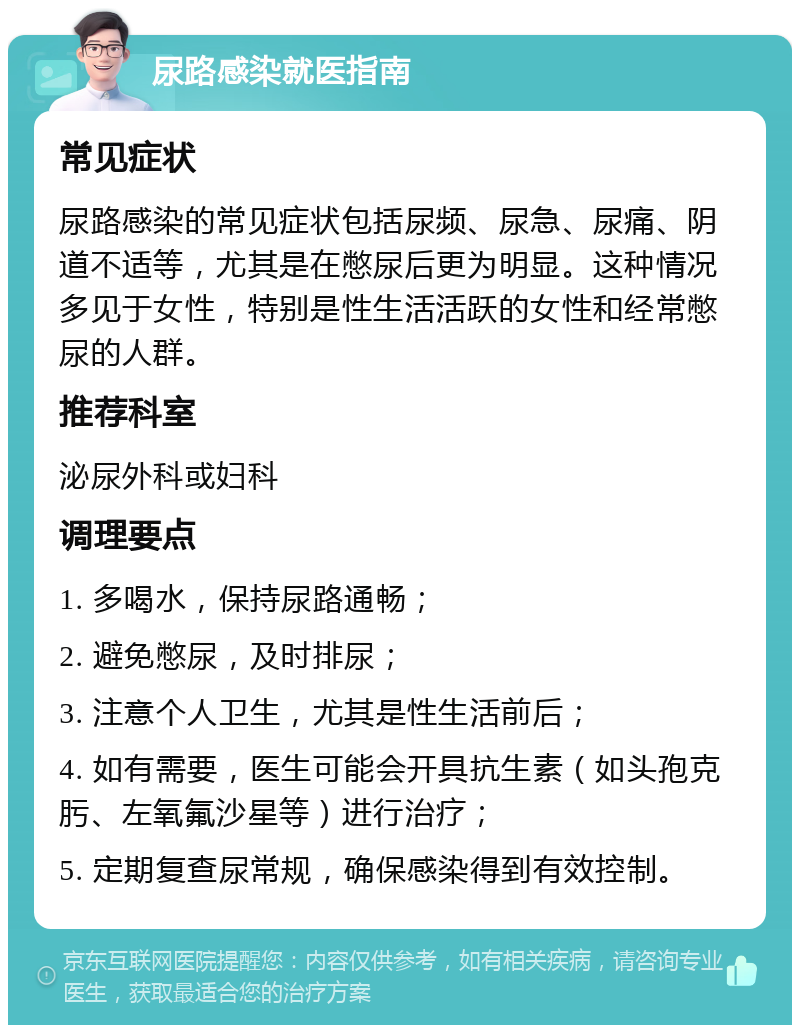 尿路感染就医指南 常见症状 尿路感染的常见症状包括尿频、尿急、尿痛、阴道不适等，尤其是在憋尿后更为明显。这种情况多见于女性，特别是性生活活跃的女性和经常憋尿的人群。 推荐科室 泌尿外科或妇科 调理要点 1. 多喝水，保持尿路通畅； 2. 避免憋尿，及时排尿； 3. 注意个人卫生，尤其是性生活前后； 4. 如有需要，医生可能会开具抗生素（如头孢克肟、左氧氟沙星等）进行治疗； 5. 定期复查尿常规，确保感染得到有效控制。