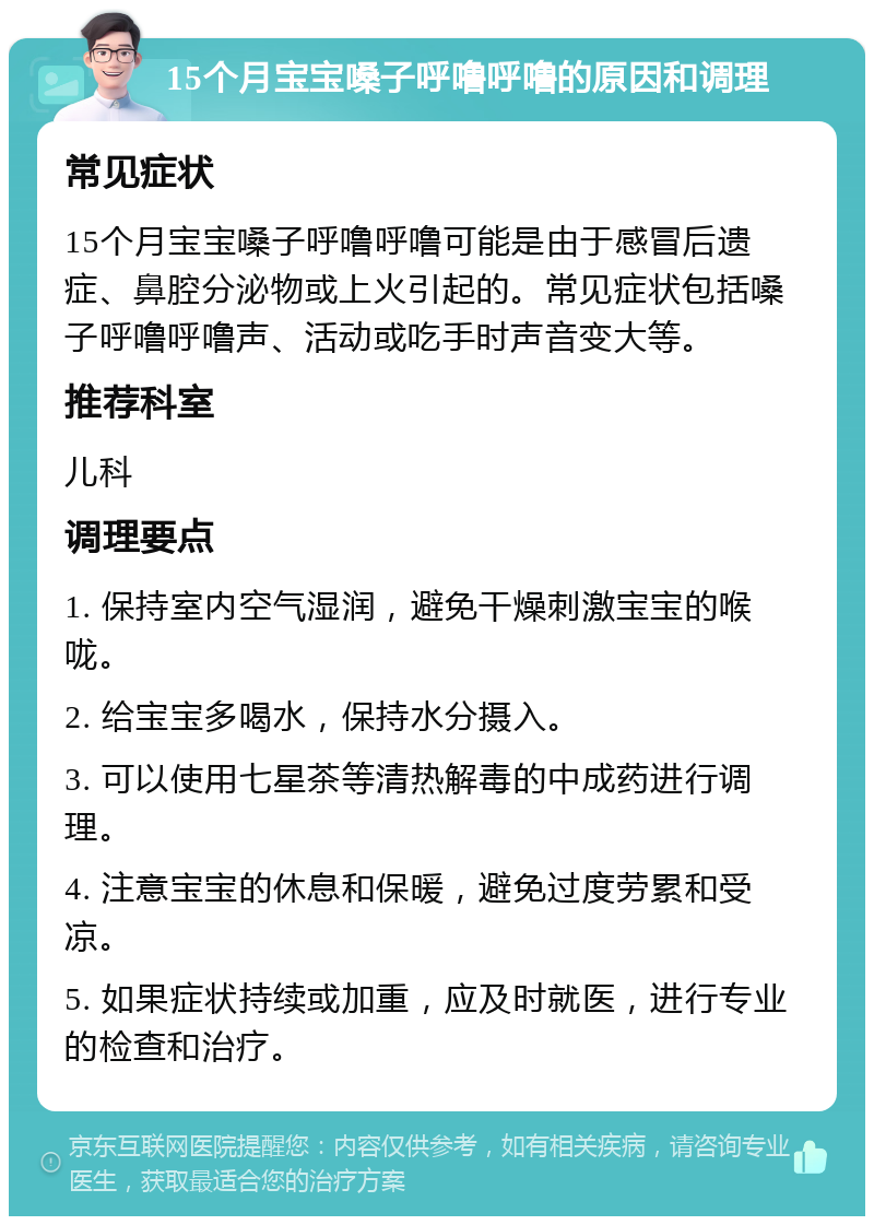 15个月宝宝嗓子呼噜呼噜的原因和调理 常见症状 15个月宝宝嗓子呼噜呼噜可能是由于感冒后遗症、鼻腔分泌物或上火引起的。常见症状包括嗓子呼噜呼噜声、活动或吃手时声音变大等。 推荐科室 儿科 调理要点 1. 保持室内空气湿润，避免干燥刺激宝宝的喉咙。 2. 给宝宝多喝水，保持水分摄入。 3. 可以使用七星茶等清热解毒的中成药进行调理。 4. 注意宝宝的休息和保暖，避免过度劳累和受凉。 5. 如果症状持续或加重，应及时就医，进行专业的检查和治疗。