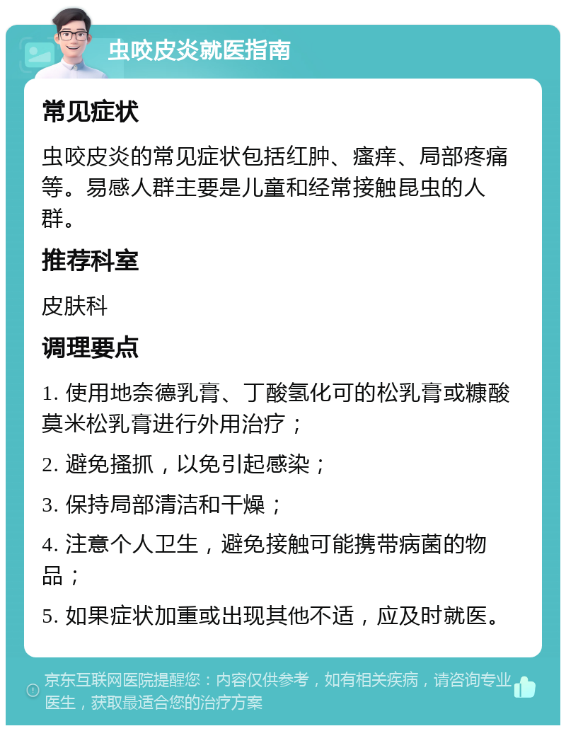 虫咬皮炎就医指南 常见症状 虫咬皮炎的常见症状包括红肿、瘙痒、局部疼痛等。易感人群主要是儿童和经常接触昆虫的人群。 推荐科室 皮肤科 调理要点 1. 使用地奈德乳膏、丁酸氢化可的松乳膏或糠酸莫米松乳膏进行外用治疗； 2. 避免搔抓，以免引起感染； 3. 保持局部清洁和干燥； 4. 注意个人卫生，避免接触可能携带病菌的物品； 5. 如果症状加重或出现其他不适，应及时就医。