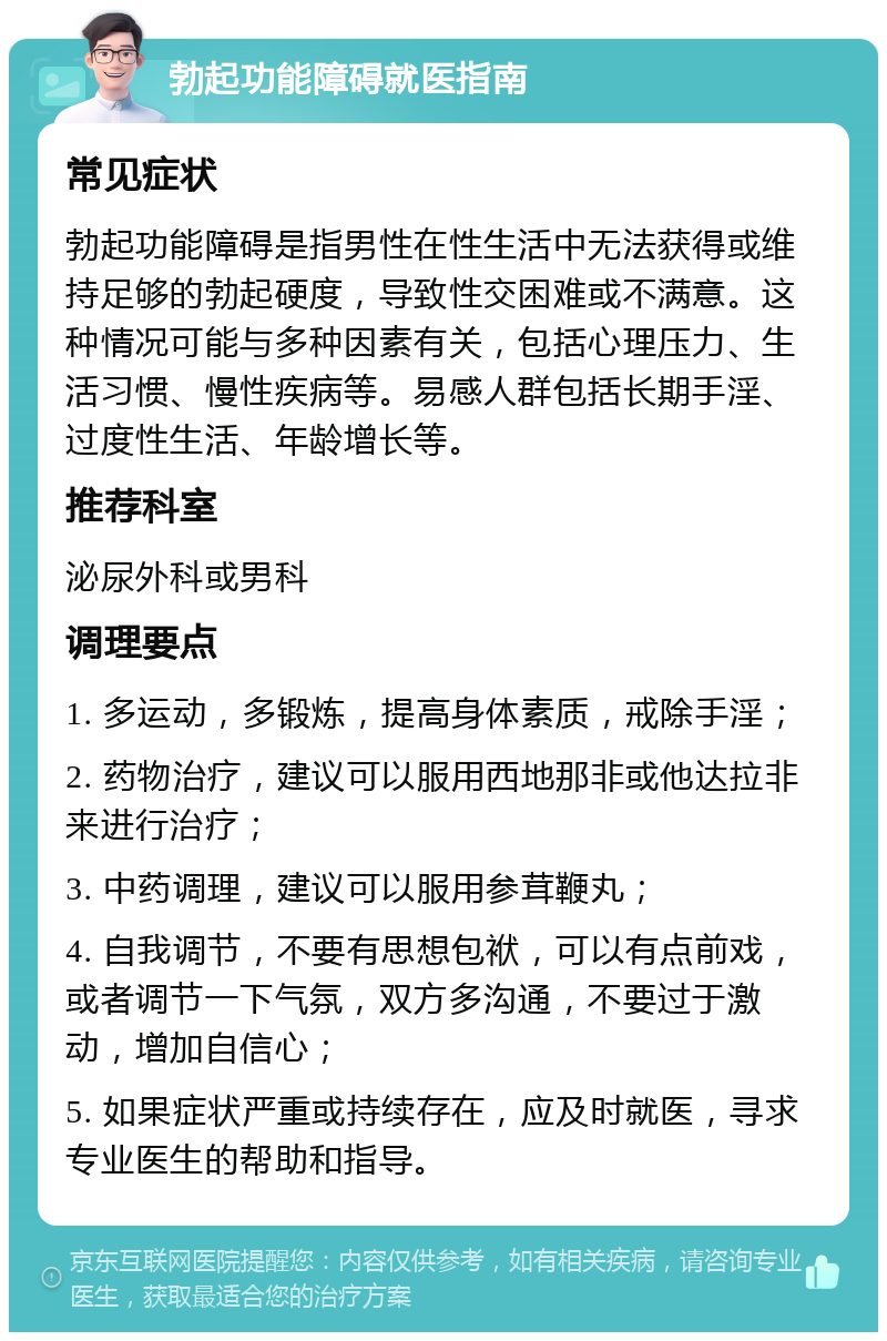 勃起功能障碍就医指南 常见症状 勃起功能障碍是指男性在性生活中无法获得或维持足够的勃起硬度，导致性交困难或不满意。这种情况可能与多种因素有关，包括心理压力、生活习惯、慢性疾病等。易感人群包括长期手淫、过度性生活、年龄增长等。 推荐科室 泌尿外科或男科 调理要点 1. 多运动，多锻炼，提高身体素质，戒除手淫； 2. 药物治疗，建议可以服用西地那非或他达拉非来进行治疗； 3. 中药调理，建议可以服用参茸鞭丸； 4. 自我调节，不要有思想包袱，可以有点前戏，或者调节一下气氛，双方多沟通，不要过于激动，增加自信心； 5. 如果症状严重或持续存在，应及时就医，寻求专业医生的帮助和指导。