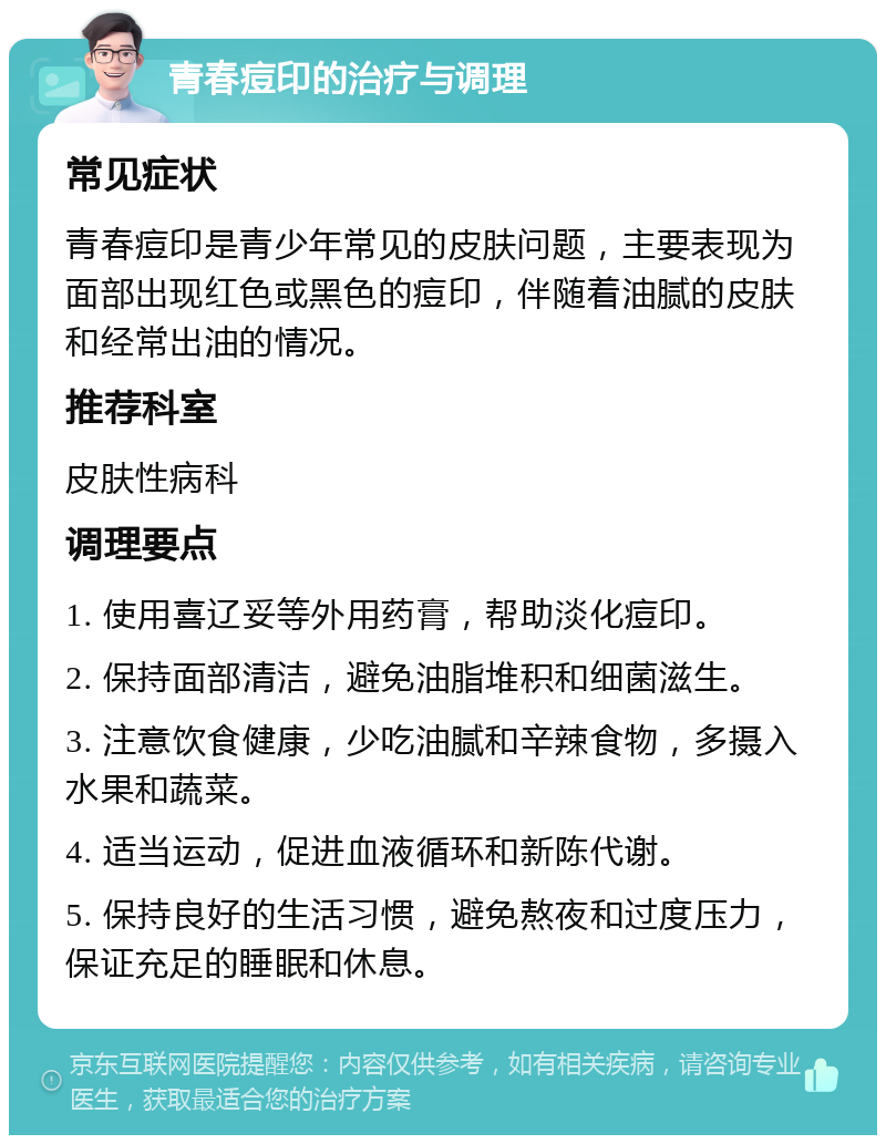 青春痘印的治疗与调理 常见症状 青春痘印是青少年常见的皮肤问题，主要表现为面部出现红色或黑色的痘印，伴随着油腻的皮肤和经常出油的情况。 推荐科室 皮肤性病科 调理要点 1. 使用喜辽妥等外用药膏，帮助淡化痘印。 2. 保持面部清洁，避免油脂堆积和细菌滋生。 3. 注意饮食健康，少吃油腻和辛辣食物，多摄入水果和蔬菜。 4. 适当运动，促进血液循环和新陈代谢。 5. 保持良好的生活习惯，避免熬夜和过度压力，保证充足的睡眠和休息。