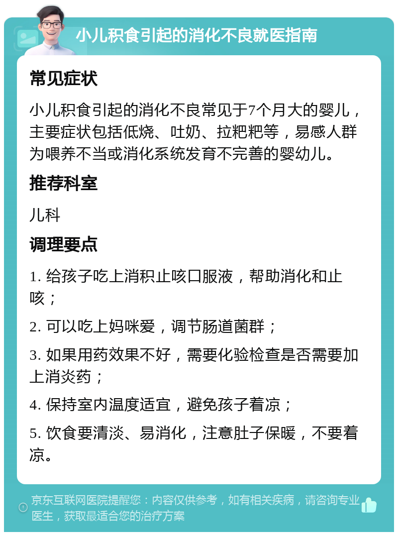 小儿积食引起的消化不良就医指南 常见症状 小儿积食引起的消化不良常见于7个月大的婴儿，主要症状包括低烧、吐奶、拉粑粑等，易感人群为喂养不当或消化系统发育不完善的婴幼儿。 推荐科室 儿科 调理要点 1. 给孩子吃上消积止咳口服液，帮助消化和止咳； 2. 可以吃上妈咪爱，调节肠道菌群； 3. 如果用药效果不好，需要化验检查是否需要加上消炎药； 4. 保持室内温度适宜，避免孩子着凉； 5. 饮食要清淡、易消化，注意肚子保暖，不要着凉。