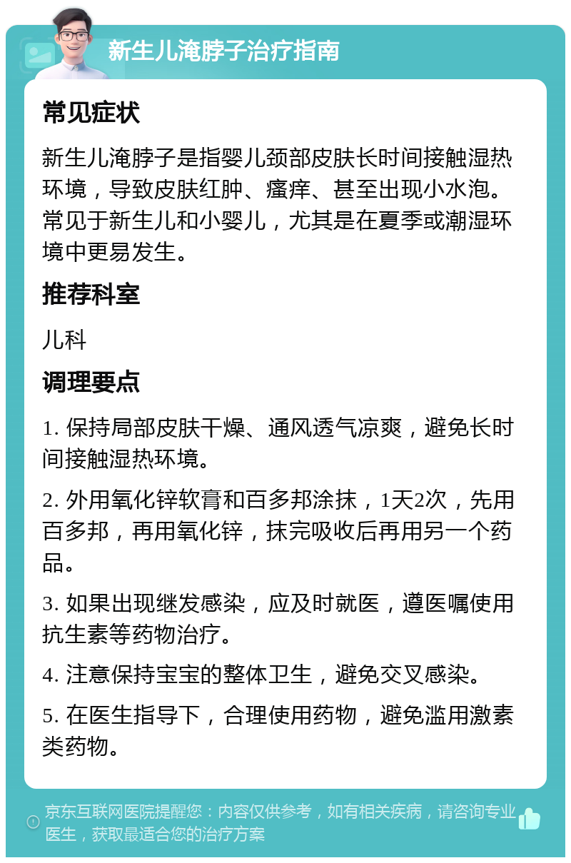 新生儿淹脖子治疗指南 常见症状 新生儿淹脖子是指婴儿颈部皮肤长时间接触湿热环境，导致皮肤红肿、瘙痒、甚至出现小水泡。常见于新生儿和小婴儿，尤其是在夏季或潮湿环境中更易发生。 推荐科室 儿科 调理要点 1. 保持局部皮肤干燥、通风透气凉爽，避免长时间接触湿热环境。 2. 外用氧化锌软膏和百多邦涂抹，1天2次，先用百多邦，再用氧化锌，抹完吸收后再用另一个药品。 3. 如果出现继发感染，应及时就医，遵医嘱使用抗生素等药物治疗。 4. 注意保持宝宝的整体卫生，避免交叉感染。 5. 在医生指导下，合理使用药物，避免滥用激素类药物。