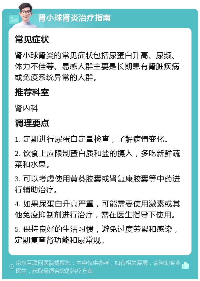 肾小球肾炎治疗指南 常见症状 肾小球肾炎的常见症状包括尿蛋白升高、尿频、体力不佳等。易感人群主要是长期患有肾脏疾病或免疫系统异常的人群。 推荐科室 肾内科 调理要点 1. 定期进行尿蛋白定量检查，了解病情变化。 2. 饮食上应限制蛋白质和盐的摄入，多吃新鲜蔬菜和水果。 3. 可以考虑使用黄葵胶囊或肾复康胶囊等中药进行辅助治疗。 4. 如果尿蛋白升高严重，可能需要使用激素或其他免疫抑制剂进行治疗，需在医生指导下使用。 5. 保持良好的生活习惯，避免过度劳累和感染，定期复查肾功能和尿常规。