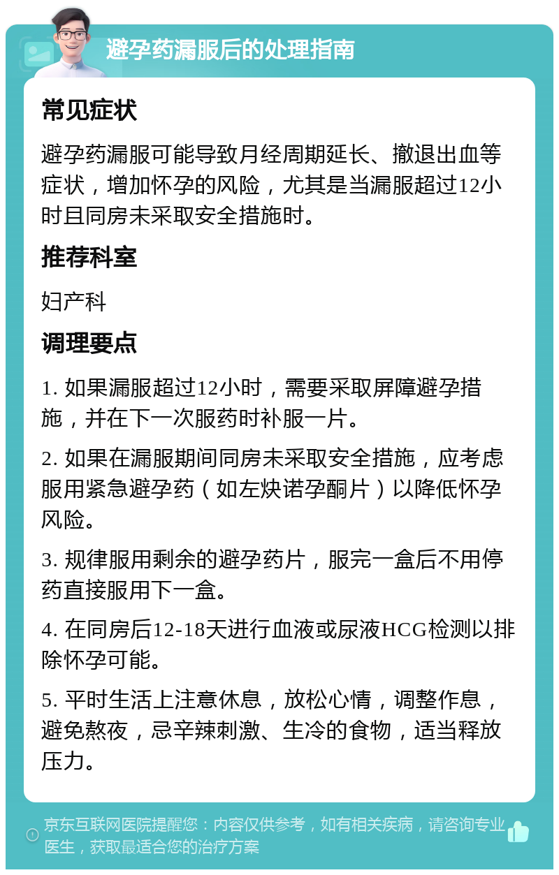 避孕药漏服后的处理指南 常见症状 避孕药漏服可能导致月经周期延长、撤退出血等症状，增加怀孕的风险，尤其是当漏服超过12小时且同房未采取安全措施时。 推荐科室 妇产科 调理要点 1. 如果漏服超过12小时，需要采取屏障避孕措施，并在下一次服药时补服一片。 2. 如果在漏服期间同房未采取安全措施，应考虑服用紧急避孕药（如左炔诺孕酮片）以降低怀孕风险。 3. 规律服用剩余的避孕药片，服完一盒后不用停药直接服用下一盒。 4. 在同房后12-18天进行血液或尿液HCG检测以排除怀孕可能。 5. 平时生活上注意休息，放松心情，调整作息，避免熬夜，忌辛辣刺激、生冷的食物，适当释放压力。