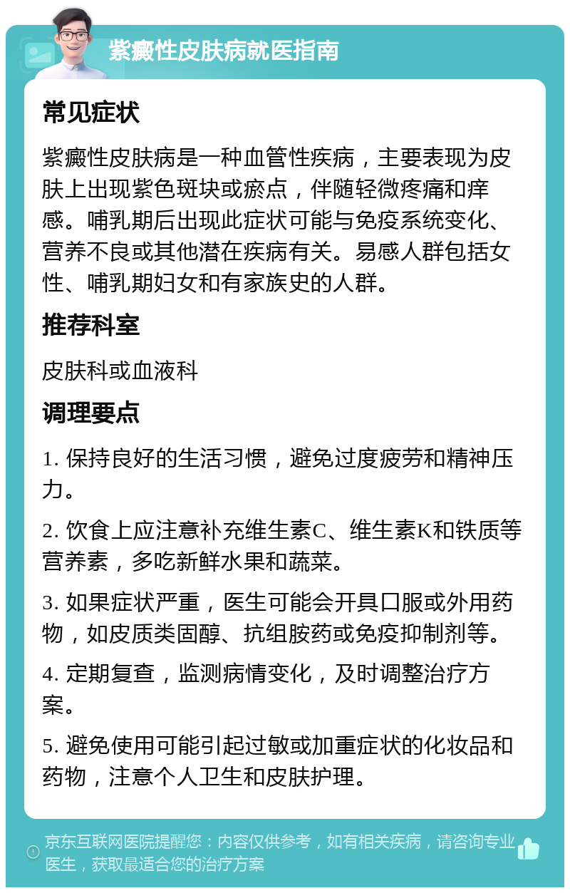 紫癜性皮肤病就医指南 常见症状 紫癜性皮肤病是一种血管性疾病，主要表现为皮肤上出现紫色斑块或瘀点，伴随轻微疼痛和痒感。哺乳期后出现此症状可能与免疫系统变化、营养不良或其他潜在疾病有关。易感人群包括女性、哺乳期妇女和有家族史的人群。 推荐科室 皮肤科或血液科 调理要点 1. 保持良好的生活习惯，避免过度疲劳和精神压力。 2. 饮食上应注意补充维生素C、维生素K和铁质等营养素，多吃新鲜水果和蔬菜。 3. 如果症状严重，医生可能会开具口服或外用药物，如皮质类固醇、抗组胺药或免疫抑制剂等。 4. 定期复查，监测病情变化，及时调整治疗方案。 5. 避免使用可能引起过敏或加重症状的化妆品和药物，注意个人卫生和皮肤护理。