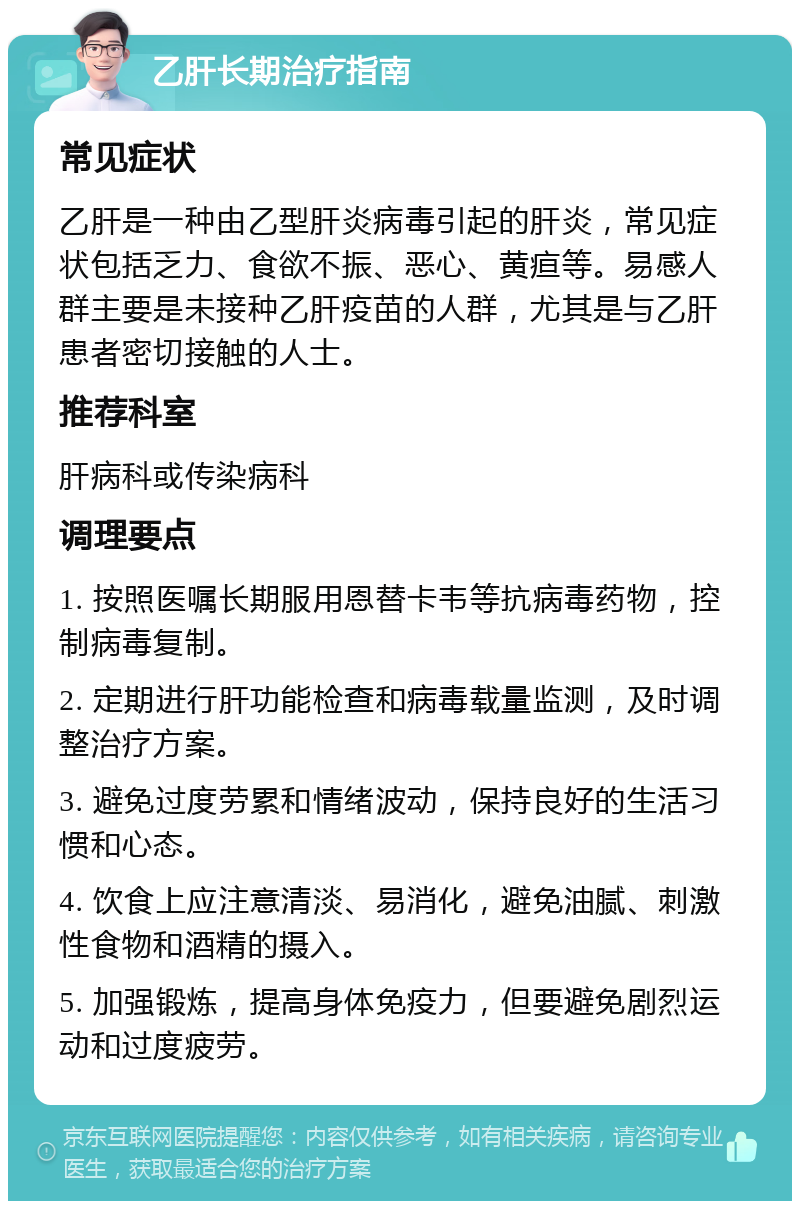 乙肝长期治疗指南 常见症状 乙肝是一种由乙型肝炎病毒引起的肝炎，常见症状包括乏力、食欲不振、恶心、黄疸等。易感人群主要是未接种乙肝疫苗的人群，尤其是与乙肝患者密切接触的人士。 推荐科室 肝病科或传染病科 调理要点 1. 按照医嘱长期服用恩替卡韦等抗病毒药物，控制病毒复制。 2. 定期进行肝功能检查和病毒载量监测，及时调整治疗方案。 3. 避免过度劳累和情绪波动，保持良好的生活习惯和心态。 4. 饮食上应注意清淡、易消化，避免油腻、刺激性食物和酒精的摄入。 5. 加强锻炼，提高身体免疫力，但要避免剧烈运动和过度疲劳。