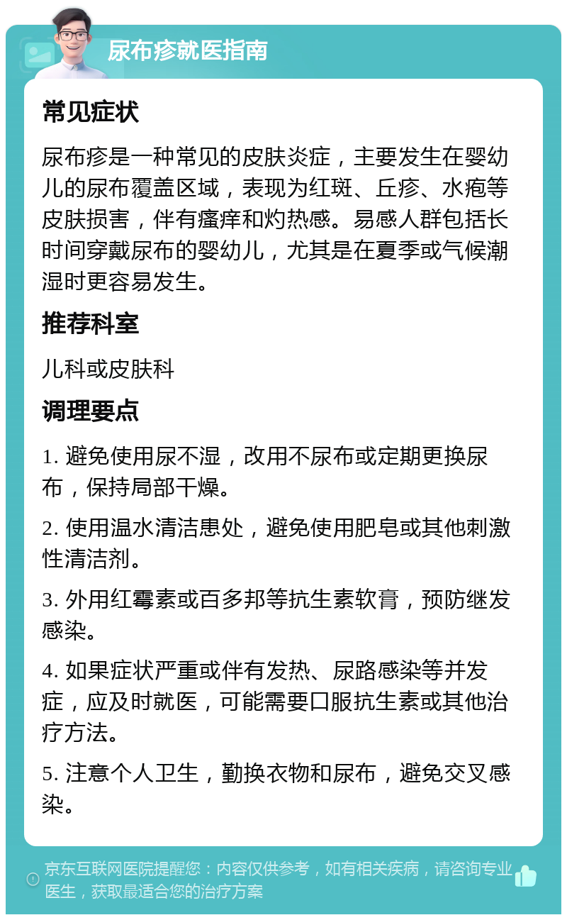 尿布疹就医指南 常见症状 尿布疹是一种常见的皮肤炎症，主要发生在婴幼儿的尿布覆盖区域，表现为红斑、丘疹、水疱等皮肤损害，伴有瘙痒和灼热感。易感人群包括长时间穿戴尿布的婴幼儿，尤其是在夏季或气候潮湿时更容易发生。 推荐科室 儿科或皮肤科 调理要点 1. 避免使用尿不湿，改用不尿布或定期更换尿布，保持局部干燥。 2. 使用温水清洁患处，避免使用肥皂或其他刺激性清洁剂。 3. 外用红霉素或百多邦等抗生素软膏，预防继发感染。 4. 如果症状严重或伴有发热、尿路感染等并发症，应及时就医，可能需要口服抗生素或其他治疗方法。 5. 注意个人卫生，勤换衣物和尿布，避免交叉感染。