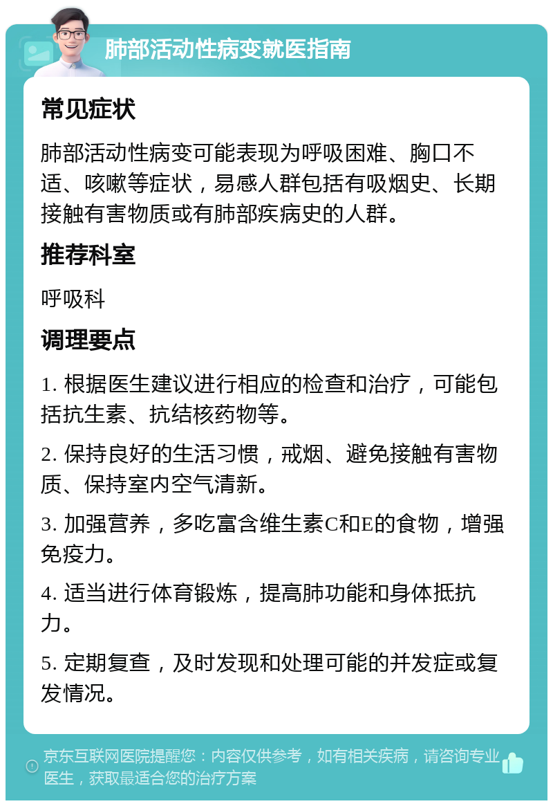 肺部活动性病变就医指南 常见症状 肺部活动性病变可能表现为呼吸困难、胸口不适、咳嗽等症状，易感人群包括有吸烟史、长期接触有害物质或有肺部疾病史的人群。 推荐科室 呼吸科 调理要点 1. 根据医生建议进行相应的检查和治疗，可能包括抗生素、抗结核药物等。 2. 保持良好的生活习惯，戒烟、避免接触有害物质、保持室内空气清新。 3. 加强营养，多吃富含维生素C和E的食物，增强免疫力。 4. 适当进行体育锻炼，提高肺功能和身体抵抗力。 5. 定期复查，及时发现和处理可能的并发症或复发情况。