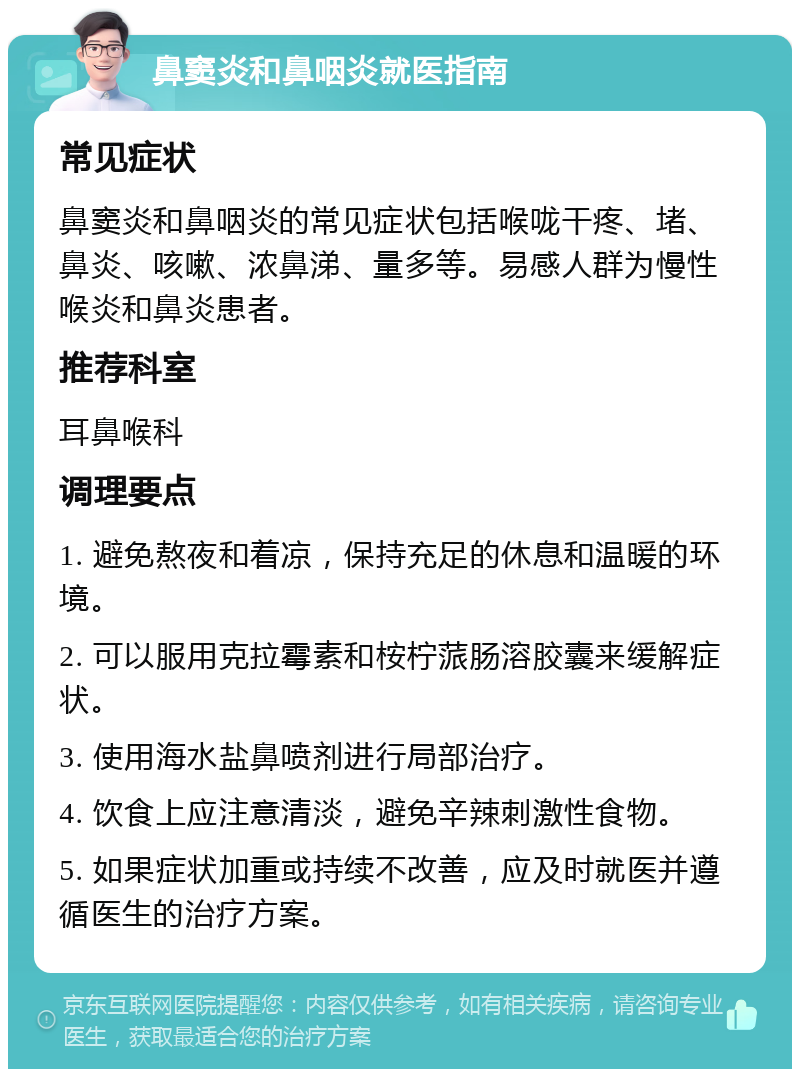 鼻窦炎和鼻咽炎就医指南 常见症状 鼻窦炎和鼻咽炎的常见症状包括喉咙干疼、堵、鼻炎、咳嗽、浓鼻涕、量多等。易感人群为慢性喉炎和鼻炎患者。 推荐科室 耳鼻喉科 调理要点 1. 避免熬夜和着凉，保持充足的休息和温暖的环境。 2. 可以服用克拉霉素和桉柠蒎肠溶胶囊来缓解症状。 3. 使用海水盐鼻喷剂进行局部治疗。 4. 饮食上应注意清淡，避免辛辣刺激性食物。 5. 如果症状加重或持续不改善，应及时就医并遵循医生的治疗方案。