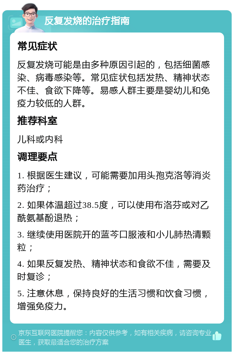 反复发烧的治疗指南 常见症状 反复发烧可能是由多种原因引起的，包括细菌感染、病毒感染等。常见症状包括发热、精神状态不佳、食欲下降等。易感人群主要是婴幼儿和免疫力较低的人群。 推荐科室 儿科或内科 调理要点 1. 根据医生建议，可能需要加用头孢克洛等消炎药治疗； 2. 如果体温超过38.5度，可以使用布洛芬或对乙酰氨基酚退热； 3. 继续使用医院开的蓝芩口服液和小儿肺热清颗粒； 4. 如果反复发热、精神状态和食欲不佳，需要及时复诊； 5. 注意休息，保持良好的生活习惯和饮食习惯，增强免疫力。