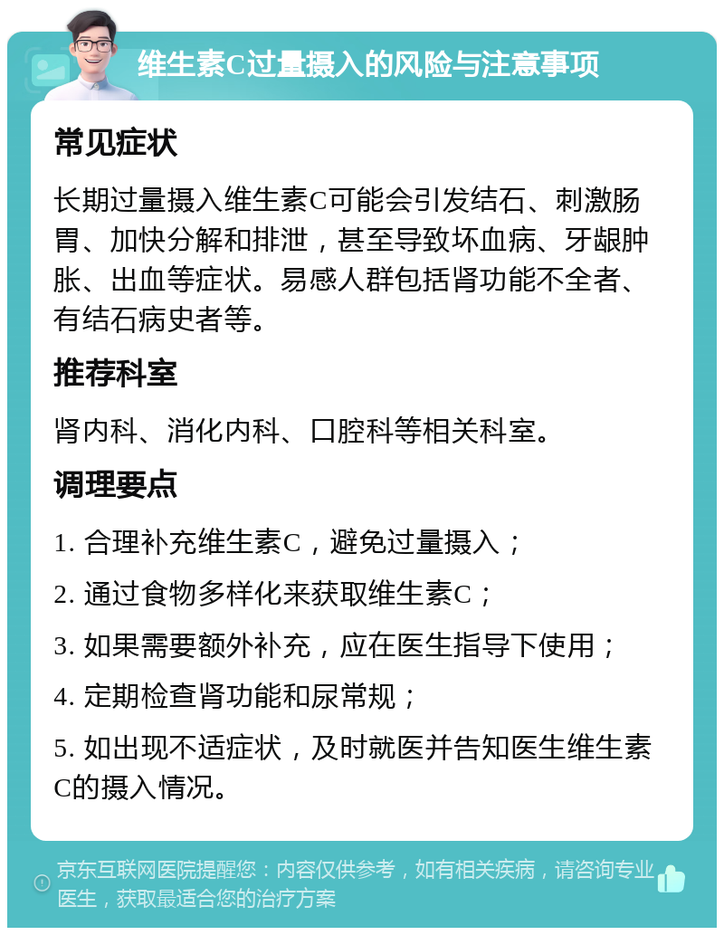 维生素C过量摄入的风险与注意事项 常见症状 长期过量摄入维生素C可能会引发结石、刺激肠胃、加快分解和排泄，甚至导致坏血病、牙龈肿胀、出血等症状。易感人群包括肾功能不全者、有结石病史者等。 推荐科室 肾内科、消化内科、口腔科等相关科室。 调理要点 1. 合理补充维生素C，避免过量摄入； 2. 通过食物多样化来获取维生素C； 3. 如果需要额外补充，应在医生指导下使用； 4. 定期检查肾功能和尿常规； 5. 如出现不适症状，及时就医并告知医生维生素C的摄入情况。