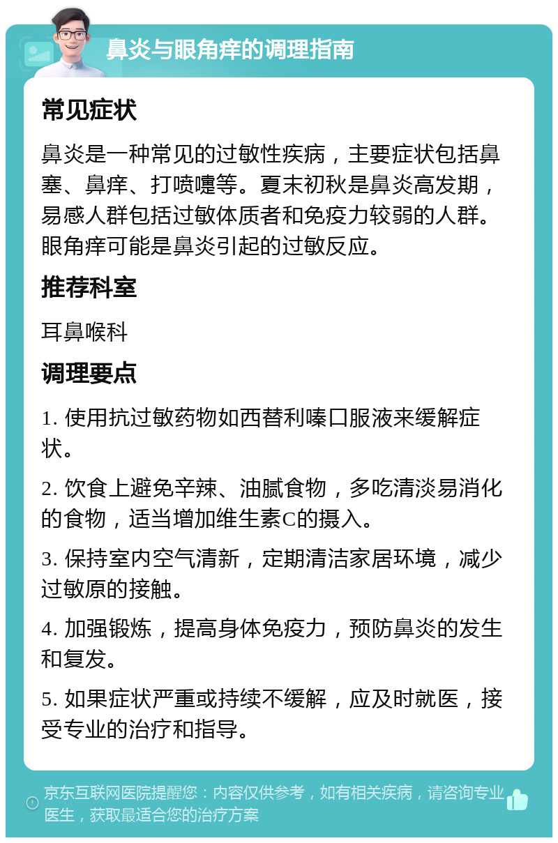 鼻炎与眼角痒的调理指南 常见症状 鼻炎是一种常见的过敏性疾病，主要症状包括鼻塞、鼻痒、打喷嚏等。夏末初秋是鼻炎高发期，易感人群包括过敏体质者和免疫力较弱的人群。眼角痒可能是鼻炎引起的过敏反应。 推荐科室 耳鼻喉科 调理要点 1. 使用抗过敏药物如西替利嗪口服液来缓解症状。 2. 饮食上避免辛辣、油腻食物，多吃清淡易消化的食物，适当增加维生素C的摄入。 3. 保持室内空气清新，定期清洁家居环境，减少过敏原的接触。 4. 加强锻炼，提高身体免疫力，预防鼻炎的发生和复发。 5. 如果症状严重或持续不缓解，应及时就医，接受专业的治疗和指导。