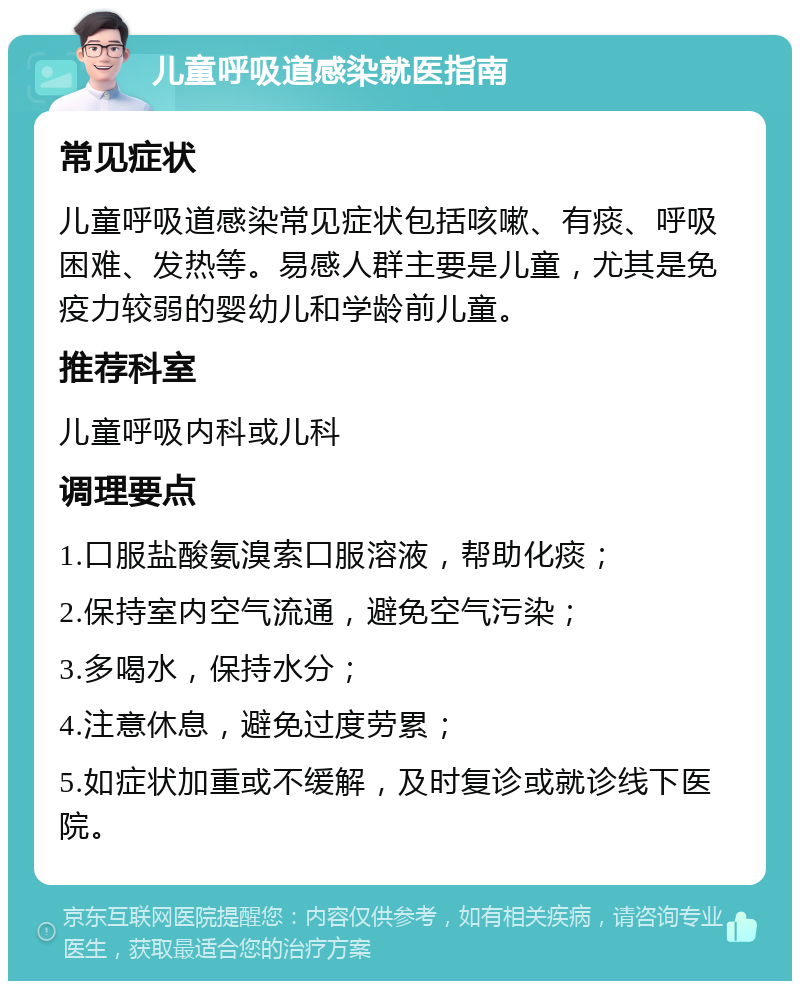 儿童呼吸道感染就医指南 常见症状 儿童呼吸道感染常见症状包括咳嗽、有痰、呼吸困难、发热等。易感人群主要是儿童，尤其是免疫力较弱的婴幼儿和学龄前儿童。 推荐科室 儿童呼吸内科或儿科 调理要点 1.口服盐酸氨溴索口服溶液，帮助化痰； 2.保持室内空气流通，避免空气污染； 3.多喝水，保持水分； 4.注意休息，避免过度劳累； 5.如症状加重或不缓解，及时复诊或就诊线下医院。