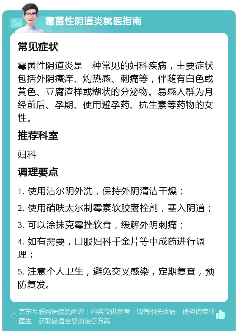 霉菌性阴道炎就医指南 常见症状 霉菌性阴道炎是一种常见的妇科疾病，主要症状包括外阴瘙痒、灼热感、刺痛等，伴随有白色或黄色、豆腐渣样或糊状的分泌物。易感人群为月经前后、孕期、使用避孕药、抗生素等药物的女性。 推荐科室 妇科 调理要点 1. 使用洁尔阴外洗，保持外阴清洁干燥； 2. 使用硝呋太尔制霉素软胶囊栓剂，塞入阴道； 3. 可以涂抹克霉挫软膏，缓解外阴刺痛； 4. 如有需要，口服妇科千金片等中成药进行调理； 5. 注意个人卫生，避免交叉感染，定期复查，预防复发。