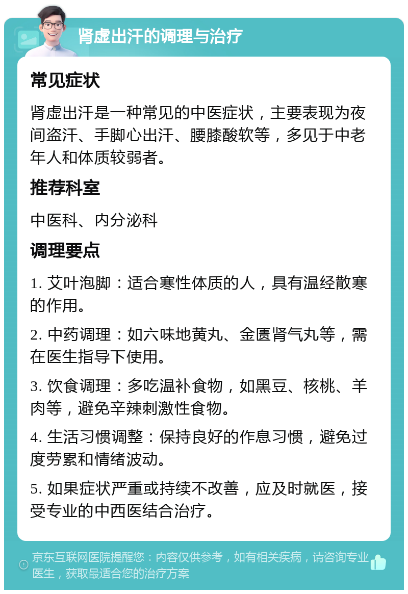 肾虚出汗的调理与治疗 常见症状 肾虚出汗是一种常见的中医症状，主要表现为夜间盗汗、手脚心出汗、腰膝酸软等，多见于中老年人和体质较弱者。 推荐科室 中医科、内分泌科 调理要点 1. 艾叶泡脚：适合寒性体质的人，具有温经散寒的作用。 2. 中药调理：如六味地黄丸、金匮肾气丸等，需在医生指导下使用。 3. 饮食调理：多吃温补食物，如黑豆、核桃、羊肉等，避免辛辣刺激性食物。 4. 生活习惯调整：保持良好的作息习惯，避免过度劳累和情绪波动。 5. 如果症状严重或持续不改善，应及时就医，接受专业的中西医结合治疗。