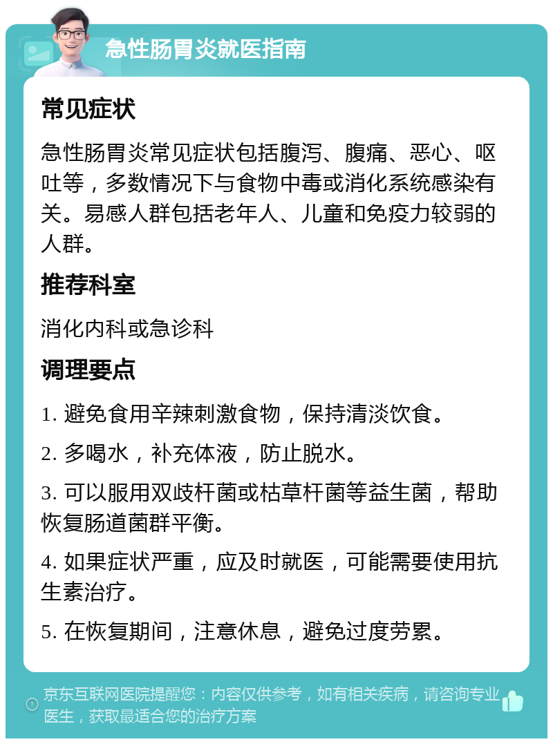 急性肠胃炎就医指南 常见症状 急性肠胃炎常见症状包括腹泻、腹痛、恶心、呕吐等，多数情况下与食物中毒或消化系统感染有关。易感人群包括老年人、儿童和免疫力较弱的人群。 推荐科室 消化内科或急诊科 调理要点 1. 避免食用辛辣刺激食物，保持清淡饮食。 2. 多喝水，补充体液，防止脱水。 3. 可以服用双歧杆菌或枯草杆菌等益生菌，帮助恢复肠道菌群平衡。 4. 如果症状严重，应及时就医，可能需要使用抗生素治疗。 5. 在恢复期间，注意休息，避免过度劳累。