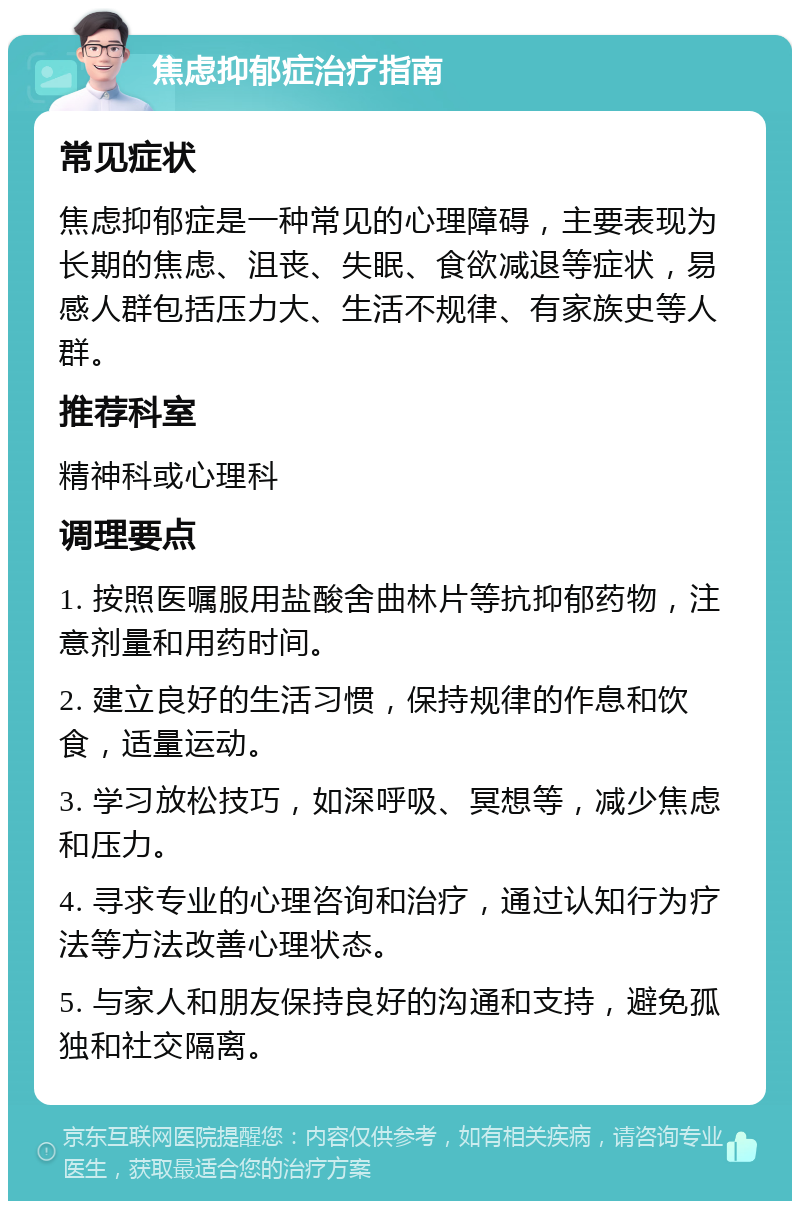 焦虑抑郁症治疗指南 常见症状 焦虑抑郁症是一种常见的心理障碍，主要表现为长期的焦虑、沮丧、失眠、食欲减退等症状，易感人群包括压力大、生活不规律、有家族史等人群。 推荐科室 精神科或心理科 调理要点 1. 按照医嘱服用盐酸舍曲林片等抗抑郁药物，注意剂量和用药时间。 2. 建立良好的生活习惯，保持规律的作息和饮食，适量运动。 3. 学习放松技巧，如深呼吸、冥想等，减少焦虑和压力。 4. 寻求专业的心理咨询和治疗，通过认知行为疗法等方法改善心理状态。 5. 与家人和朋友保持良好的沟通和支持，避免孤独和社交隔离。