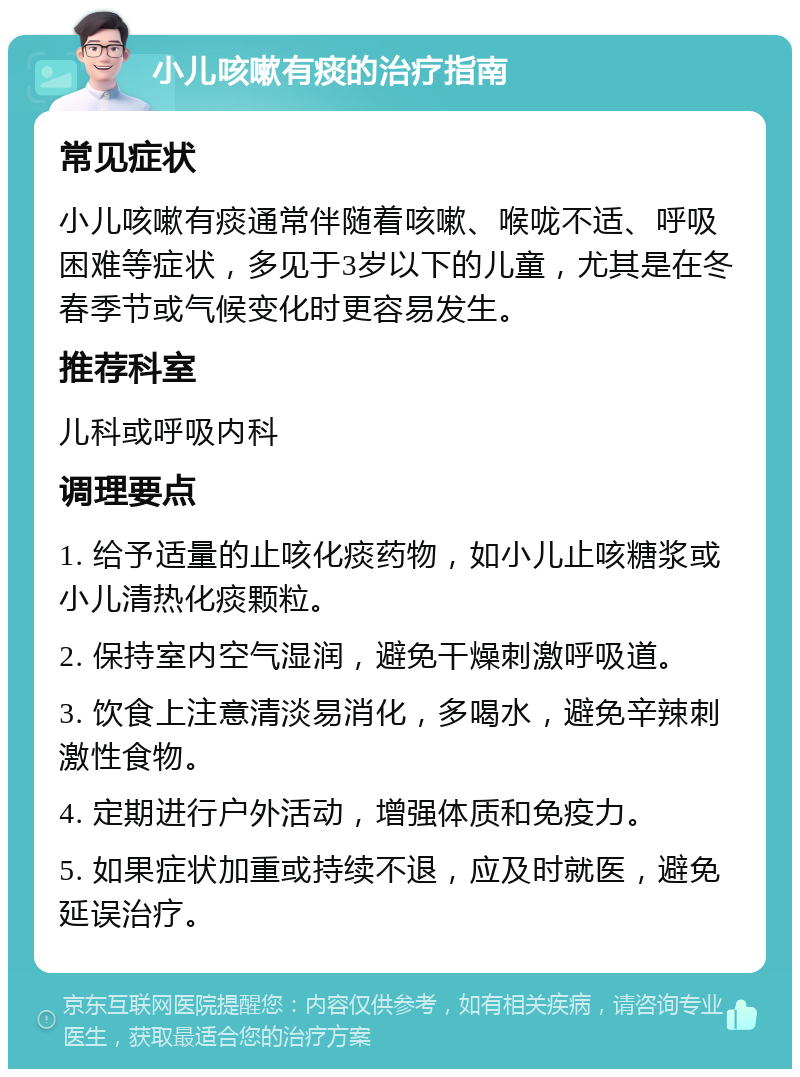 小儿咳嗽有痰的治疗指南 常见症状 小儿咳嗽有痰通常伴随着咳嗽、喉咙不适、呼吸困难等症状，多见于3岁以下的儿童，尤其是在冬春季节或气候变化时更容易发生。 推荐科室 儿科或呼吸内科 调理要点 1. 给予适量的止咳化痰药物，如小儿止咳糖浆或小儿清热化痰颗粒。 2. 保持室内空气湿润，避免干燥刺激呼吸道。 3. 饮食上注意清淡易消化，多喝水，避免辛辣刺激性食物。 4. 定期进行户外活动，增强体质和免疫力。 5. 如果症状加重或持续不退，应及时就医，避免延误治疗。