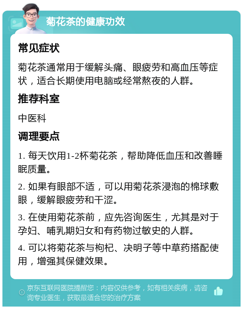 菊花茶的健康功效 常见症状 菊花茶通常用于缓解头痛、眼疲劳和高血压等症状，适合长期使用电脑或经常熬夜的人群。 推荐科室 中医科 调理要点 1. 每天饮用1-2杯菊花茶，帮助降低血压和改善睡眠质量。 2. 如果有眼部不适，可以用菊花茶浸泡的棉球敷眼，缓解眼疲劳和干涩。 3. 在使用菊花茶前，应先咨询医生，尤其是对于孕妇、哺乳期妇女和有药物过敏史的人群。 4. 可以将菊花茶与枸杞、决明子等中草药搭配使用，增强其保健效果。