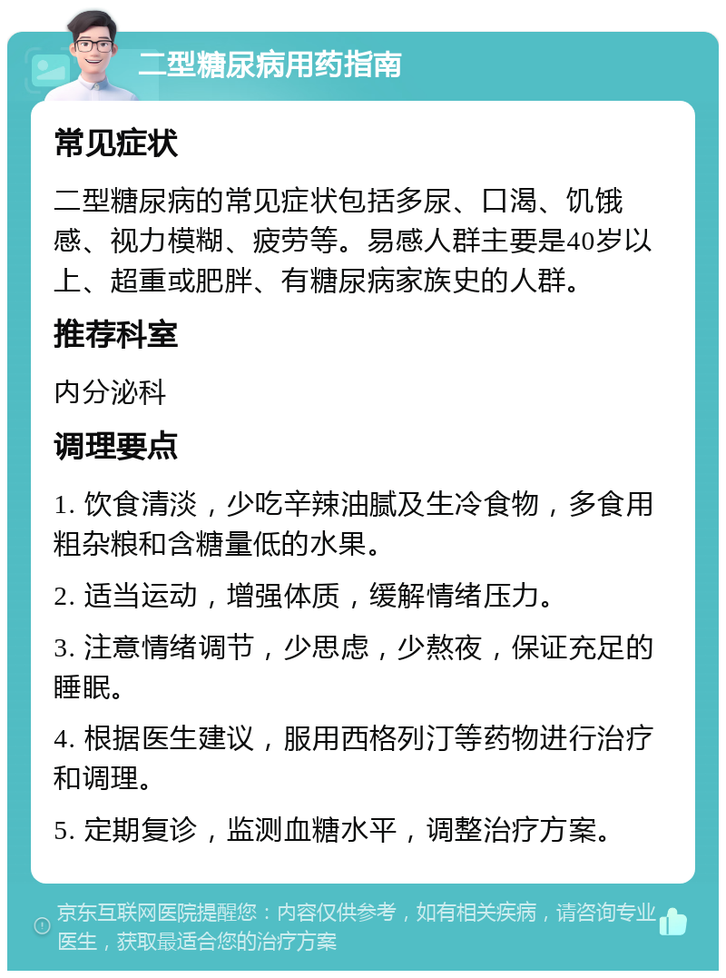 二型糖尿病用药指南 常见症状 二型糖尿病的常见症状包括多尿、口渴、饥饿感、视力模糊、疲劳等。易感人群主要是40岁以上、超重或肥胖、有糖尿病家族史的人群。 推荐科室 内分泌科 调理要点 1. 饮食清淡，少吃辛辣油腻及生冷食物，多食用粗杂粮和含糖量低的水果。 2. 适当运动，增强体质，缓解情绪压力。 3. 注意情绪调节，少思虑，少熬夜，保证充足的睡眠。 4. 根据医生建议，服用西格列汀等药物进行治疗和调理。 5. 定期复诊，监测血糖水平，调整治疗方案。