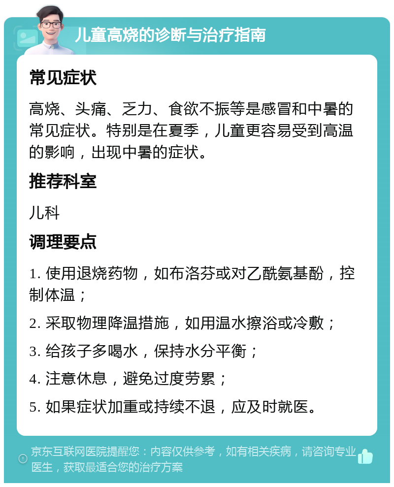 儿童高烧的诊断与治疗指南 常见症状 高烧、头痛、乏力、食欲不振等是感冒和中暑的常见症状。特别是在夏季，儿童更容易受到高温的影响，出现中暑的症状。 推荐科室 儿科 调理要点 1. 使用退烧药物，如布洛芬或对乙酰氨基酚，控制体温； 2. 采取物理降温措施，如用温水擦浴或冷敷； 3. 给孩子多喝水，保持水分平衡； 4. 注意休息，避免过度劳累； 5. 如果症状加重或持续不退，应及时就医。