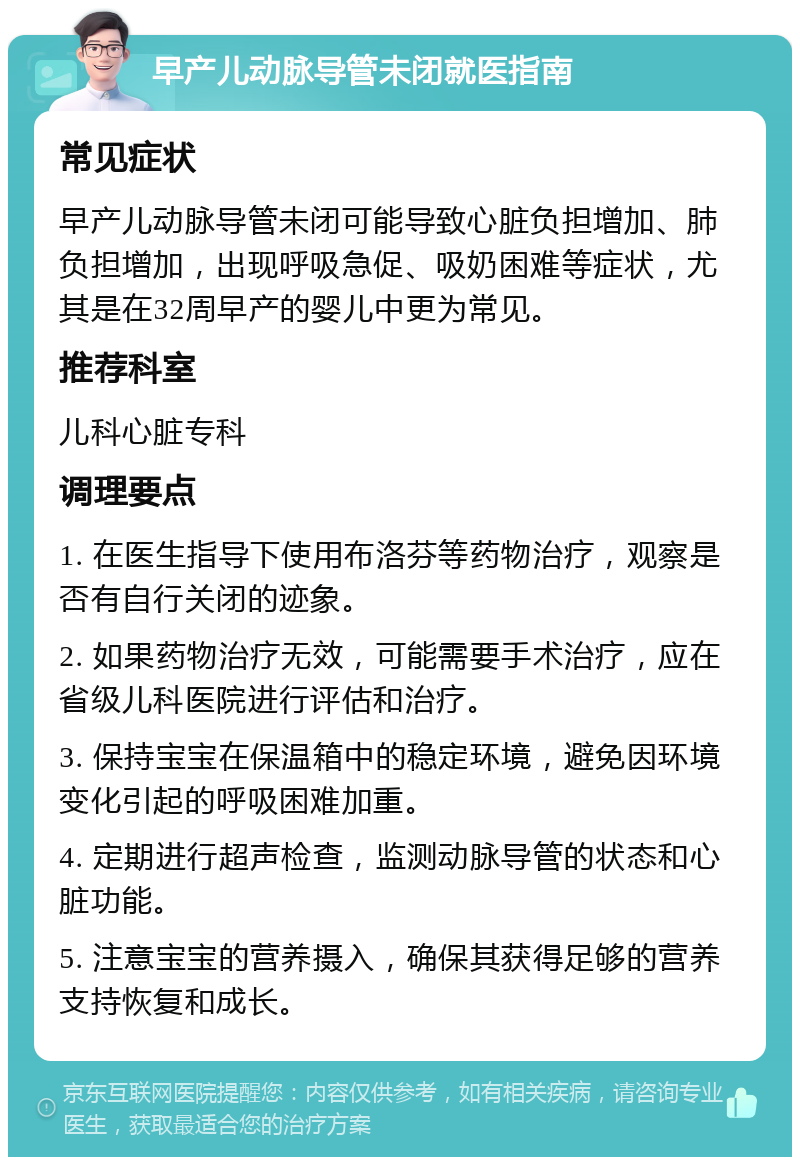 早产儿动脉导管未闭就医指南 常见症状 早产儿动脉导管未闭可能导致心脏负担增加、肺负担增加，出现呼吸急促、吸奶困难等症状，尤其是在32周早产的婴儿中更为常见。 推荐科室 儿科心脏专科 调理要点 1. 在医生指导下使用布洛芬等药物治疗，观察是否有自行关闭的迹象。 2. 如果药物治疗无效，可能需要手术治疗，应在省级儿科医院进行评估和治疗。 3. 保持宝宝在保温箱中的稳定环境，避免因环境变化引起的呼吸困难加重。 4. 定期进行超声检查，监测动脉导管的状态和心脏功能。 5. 注意宝宝的营养摄入，确保其获得足够的营养支持恢复和成长。