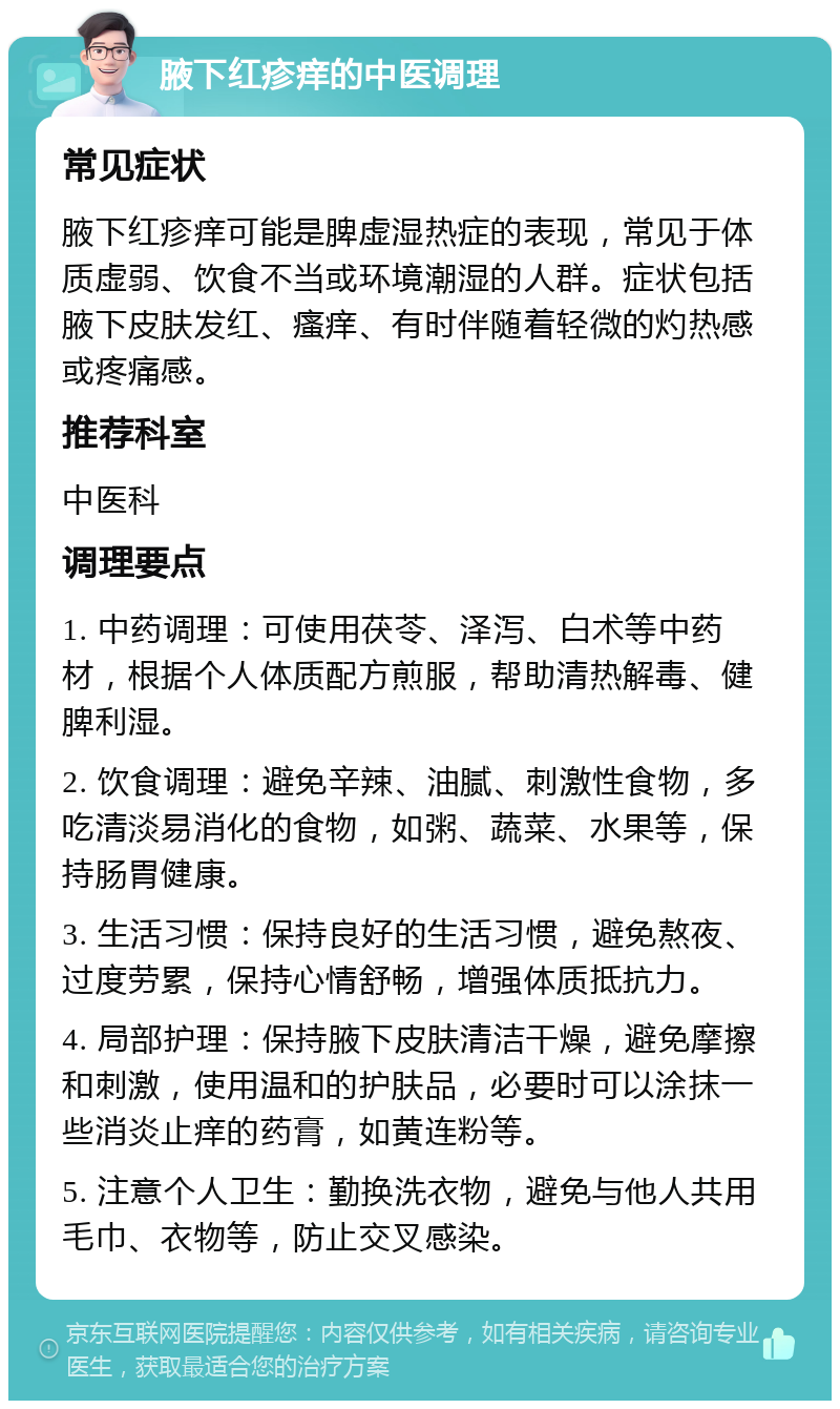 腋下红疹痒的中医调理 常见症状 腋下红疹痒可能是脾虚湿热症的表现，常见于体质虚弱、饮食不当或环境潮湿的人群。症状包括腋下皮肤发红、瘙痒、有时伴随着轻微的灼热感或疼痛感。 推荐科室 中医科 调理要点 1. 中药调理：可使用茯苓、泽泻、白术等中药材，根据个人体质配方煎服，帮助清热解毒、健脾利湿。 2. 饮食调理：避免辛辣、油腻、刺激性食物，多吃清淡易消化的食物，如粥、蔬菜、水果等，保持肠胃健康。 3. 生活习惯：保持良好的生活习惯，避免熬夜、过度劳累，保持心情舒畅，增强体质抵抗力。 4. 局部护理：保持腋下皮肤清洁干燥，避免摩擦和刺激，使用温和的护肤品，必要时可以涂抹一些消炎止痒的药膏，如黄连粉等。 5. 注意个人卫生：勤换洗衣物，避免与他人共用毛巾、衣物等，防止交叉感染。