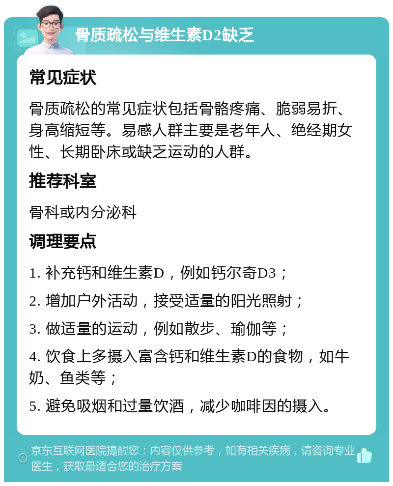 骨质疏松与维生素D2缺乏 常见症状 骨质疏松的常见症状包括骨骼疼痛、脆弱易折、身高缩短等。易感人群主要是老年人、绝经期女性、长期卧床或缺乏运动的人群。 推荐科室 骨科或内分泌科 调理要点 1. 补充钙和维生素D，例如钙尔奇D3； 2. 增加户外活动，接受适量的阳光照射； 3. 做适量的运动，例如散步、瑜伽等； 4. 饮食上多摄入富含钙和维生素D的食物，如牛奶、鱼类等； 5. 避免吸烟和过量饮酒，减少咖啡因的摄入。