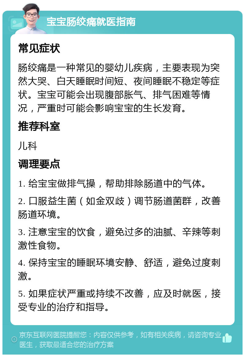 宝宝肠绞痛就医指南 常见症状 肠绞痛是一种常见的婴幼儿疾病，主要表现为突然大哭、白天睡眠时间短、夜间睡眠不稳定等症状。宝宝可能会出现腹部胀气、排气困难等情况，严重时可能会影响宝宝的生长发育。 推荐科室 儿科 调理要点 1. 给宝宝做排气操，帮助排除肠道中的气体。 2. 口服益生菌（如金双歧）调节肠道菌群，改善肠道环境。 3. 注意宝宝的饮食，避免过多的油腻、辛辣等刺激性食物。 4. 保持宝宝的睡眠环境安静、舒适，避免过度刺激。 5. 如果症状严重或持续不改善，应及时就医，接受专业的治疗和指导。