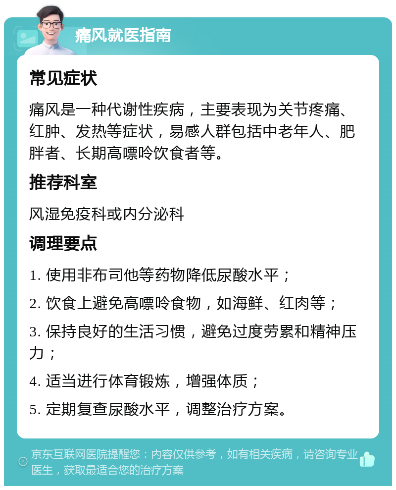 痛风就医指南 常见症状 痛风是一种代谢性疾病，主要表现为关节疼痛、红肿、发热等症状，易感人群包括中老年人、肥胖者、长期高嘌呤饮食者等。 推荐科室 风湿免疫科或内分泌科 调理要点 1. 使用非布司他等药物降低尿酸水平； 2. 饮食上避免高嘌呤食物，如海鲜、红肉等； 3. 保持良好的生活习惯，避免过度劳累和精神压力； 4. 适当进行体育锻炼，增强体质； 5. 定期复查尿酸水平，调整治疗方案。