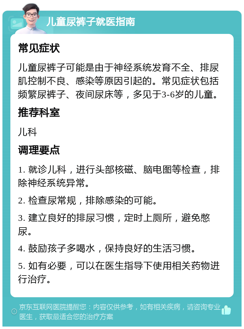 儿童尿裤子就医指南 常见症状 儿童尿裤子可能是由于神经系统发育不全、排尿肌控制不良、感染等原因引起的。常见症状包括频繁尿裤子、夜间尿床等，多见于3-6岁的儿童。 推荐科室 儿科 调理要点 1. 就诊儿科，进行头部核磁、脑电图等检查，排除神经系统异常。 2. 检查尿常规，排除感染的可能。 3. 建立良好的排尿习惯，定时上厕所，避免憋尿。 4. 鼓励孩子多喝水，保持良好的生活习惯。 5. 如有必要，可以在医生指导下使用相关药物进行治疗。