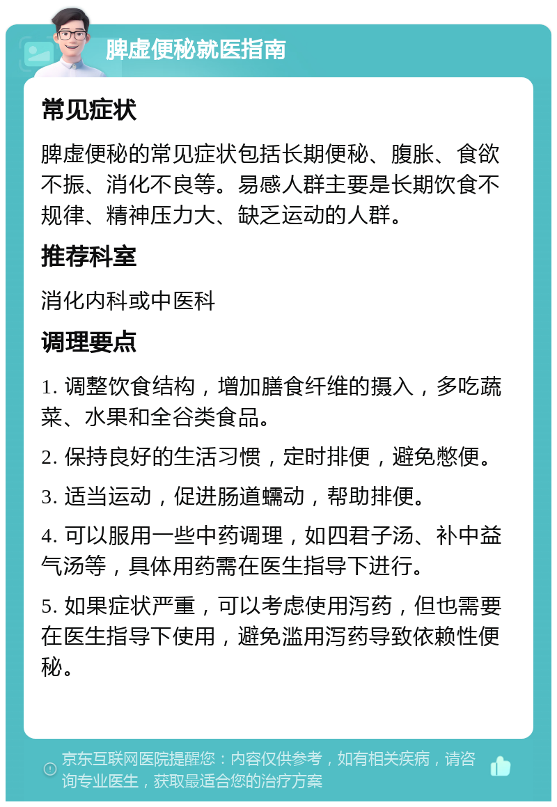 脾虚便秘就医指南 常见症状 脾虚便秘的常见症状包括长期便秘、腹胀、食欲不振、消化不良等。易感人群主要是长期饮食不规律、精神压力大、缺乏运动的人群。 推荐科室 消化内科或中医科 调理要点 1. 调整饮食结构，增加膳食纤维的摄入，多吃蔬菜、水果和全谷类食品。 2. 保持良好的生活习惯，定时排便，避免憋便。 3. 适当运动，促进肠道蠕动，帮助排便。 4. 可以服用一些中药调理，如四君子汤、补中益气汤等，具体用药需在医生指导下进行。 5. 如果症状严重，可以考虑使用泻药，但也需要在医生指导下使用，避免滥用泻药导致依赖性便秘。