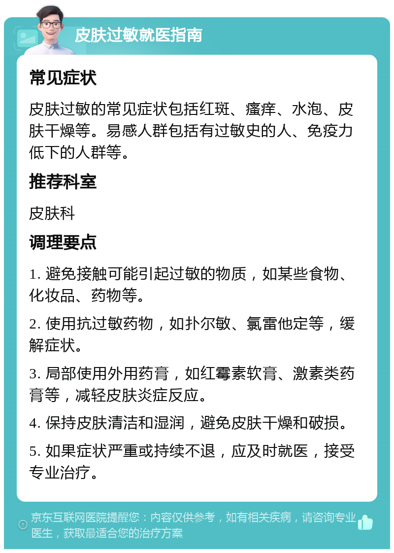 皮肤过敏就医指南 常见症状 皮肤过敏的常见症状包括红斑、瘙痒、水泡、皮肤干燥等。易感人群包括有过敏史的人、免疫力低下的人群等。 推荐科室 皮肤科 调理要点 1. 避免接触可能引起过敏的物质，如某些食物、化妆品、药物等。 2. 使用抗过敏药物，如扑尔敏、氯雷他定等，缓解症状。 3. 局部使用外用药膏，如红霉素软膏、激素类药膏等，减轻皮肤炎症反应。 4. 保持皮肤清洁和湿润，避免皮肤干燥和破损。 5. 如果症状严重或持续不退，应及时就医，接受专业治疗。