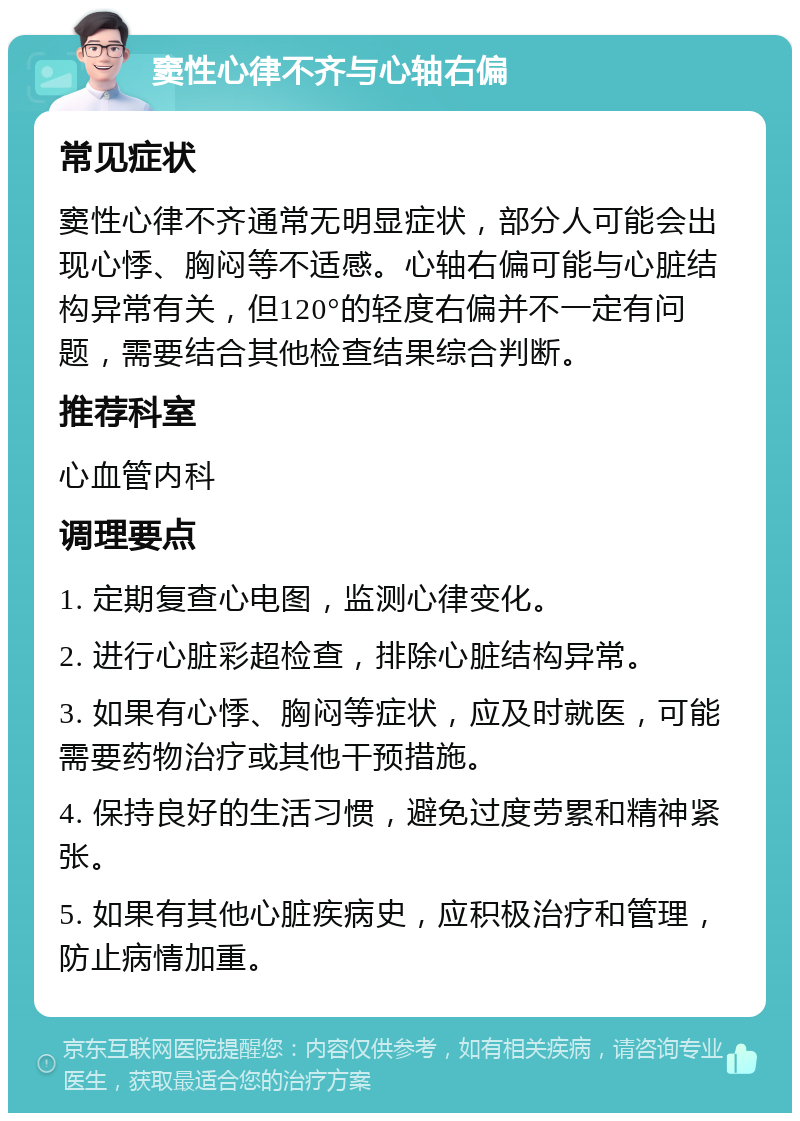 窦性心律不齐与心轴右偏 常见症状 窦性心律不齐通常无明显症状，部分人可能会出现心悸、胸闷等不适感。心轴右偏可能与心脏结构异常有关，但120°的轻度右偏并不一定有问题，需要结合其他检查结果综合判断。 推荐科室 心血管内科 调理要点 1. 定期复查心电图，监测心律变化。 2. 进行心脏彩超检查，排除心脏结构异常。 3. 如果有心悸、胸闷等症状，应及时就医，可能需要药物治疗或其他干预措施。 4. 保持良好的生活习惯，避免过度劳累和精神紧张。 5. 如果有其他心脏疾病史，应积极治疗和管理，防止病情加重。