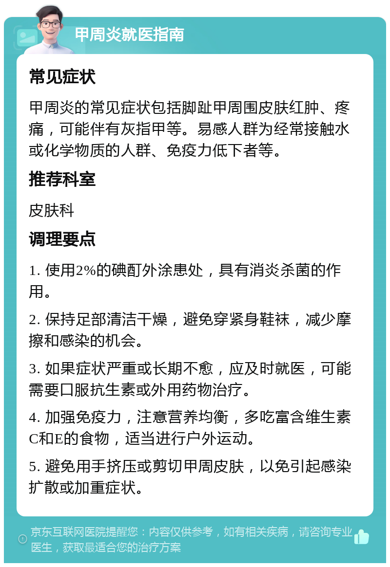 甲周炎就医指南 常见症状 甲周炎的常见症状包括脚趾甲周围皮肤红肿、疼痛，可能伴有灰指甲等。易感人群为经常接触水或化学物质的人群、免疫力低下者等。 推荐科室 皮肤科 调理要点 1. 使用2%的碘酊外涂患处，具有消炎杀菌的作用。 2. 保持足部清洁干燥，避免穿紧身鞋袜，减少摩擦和感染的机会。 3. 如果症状严重或长期不愈，应及时就医，可能需要口服抗生素或外用药物治疗。 4. 加强免疫力，注意营养均衡，多吃富含维生素C和E的食物，适当进行户外运动。 5. 避免用手挤压或剪切甲周皮肤，以免引起感染扩散或加重症状。