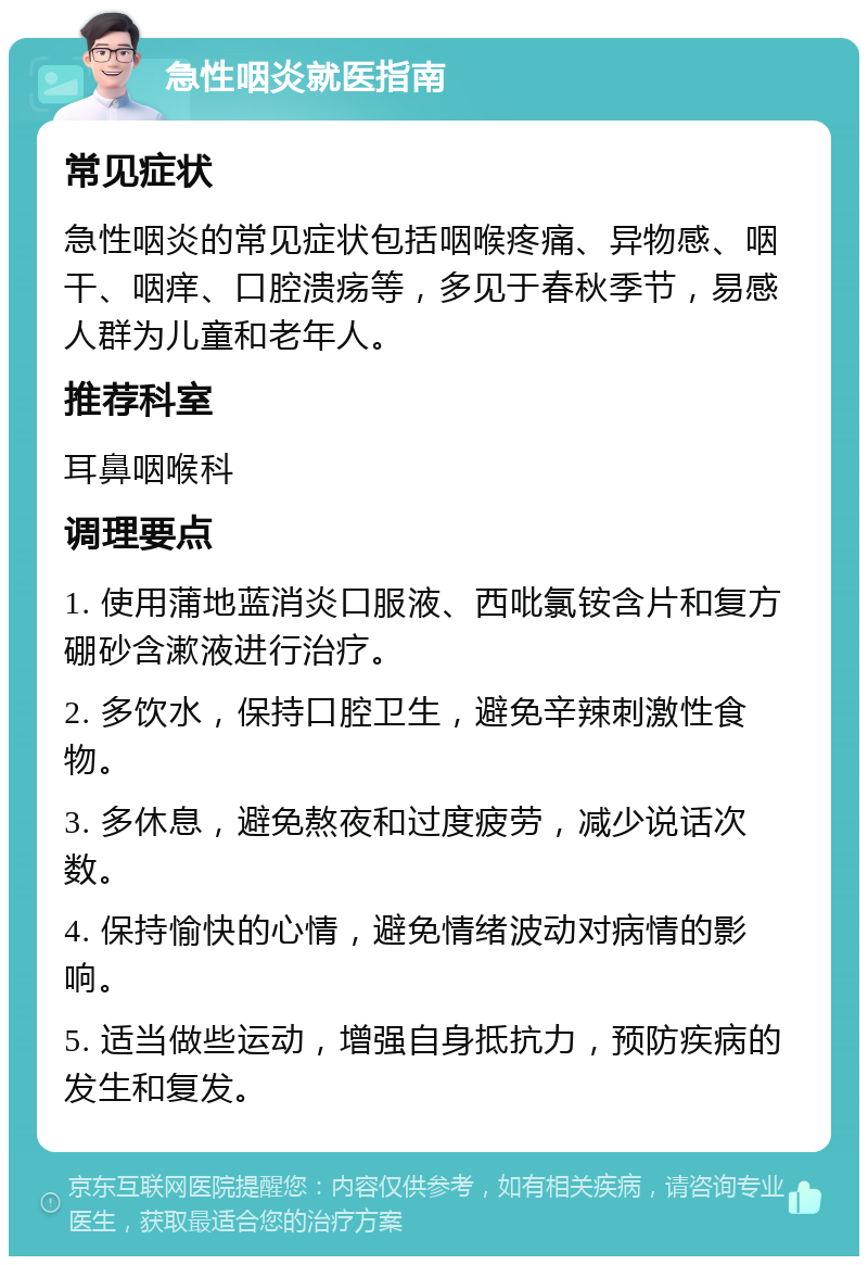 急性咽炎就医指南 常见症状 急性咽炎的常见症状包括咽喉疼痛、异物感、咽干、咽痒、口腔溃疡等，多见于春秋季节，易感人群为儿童和老年人。 推荐科室 耳鼻咽喉科 调理要点 1. 使用蒲地蓝消炎口服液、西吡氯铵含片和复方硼砂含漱液进行治疗。 2. 多饮水，保持口腔卫生，避免辛辣刺激性食物。 3. 多休息，避免熬夜和过度疲劳，减少说话次数。 4. 保持愉快的心情，避免情绪波动对病情的影响。 5. 适当做些运动，增强自身抵抗力，预防疾病的发生和复发。