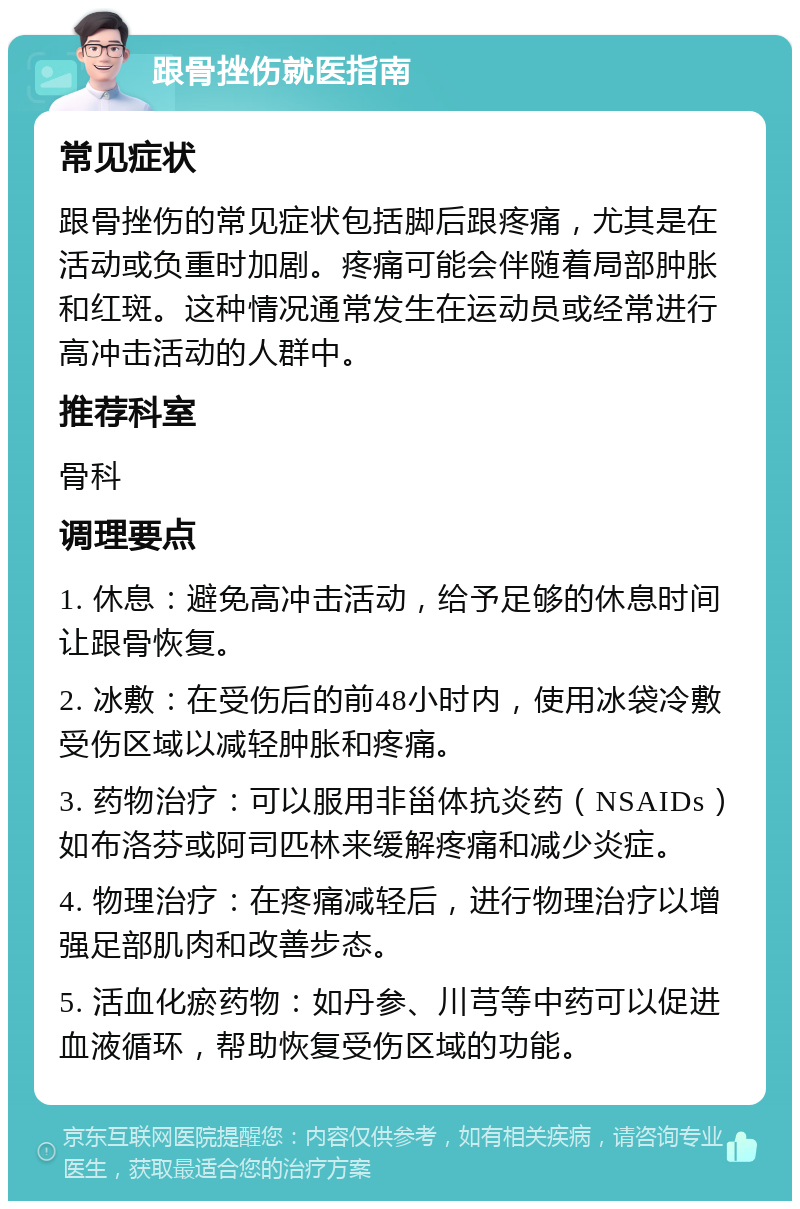 跟骨挫伤就医指南 常见症状 跟骨挫伤的常见症状包括脚后跟疼痛，尤其是在活动或负重时加剧。疼痛可能会伴随着局部肿胀和红斑。这种情况通常发生在运动员或经常进行高冲击活动的人群中。 推荐科室 骨科 调理要点 1. 休息：避免高冲击活动，给予足够的休息时间让跟骨恢复。 2. 冰敷：在受伤后的前48小时内，使用冰袋冷敷受伤区域以减轻肿胀和疼痛。 3. 药物治疗：可以服用非甾体抗炎药（NSAIDs）如布洛芬或阿司匹林来缓解疼痛和减少炎症。 4. 物理治疗：在疼痛减轻后，进行物理治疗以增强足部肌肉和改善步态。 5. 活血化瘀药物：如丹参、川芎等中药可以促进血液循环，帮助恢复受伤区域的功能。