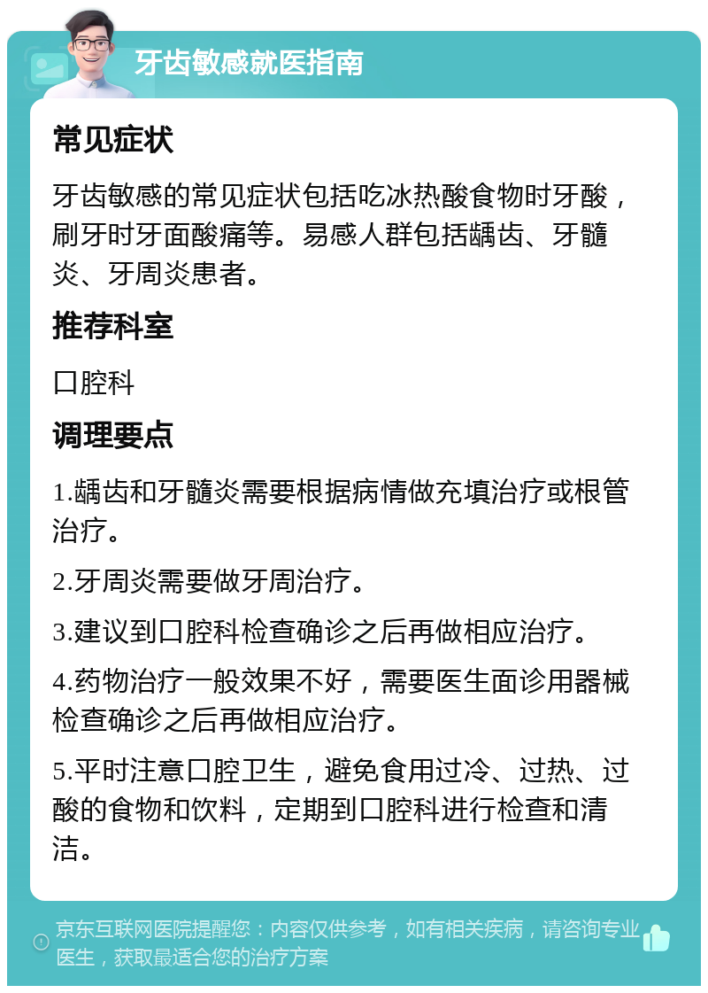 牙齿敏感就医指南 常见症状 牙齿敏感的常见症状包括吃冰热酸食物时牙酸，刷牙时牙面酸痛等。易感人群包括龋齿、牙髓炎、牙周炎患者。 推荐科室 口腔科 调理要点 1.龋齿和牙髓炎需要根据病情做充填治疗或根管治疗。 2.牙周炎需要做牙周治疗。 3.建议到口腔科检查确诊之后再做相应治疗。 4.药物治疗一般效果不好，需要医生面诊用器械检查确诊之后再做相应治疗。 5.平时注意口腔卫生，避免食用过冷、过热、过酸的食物和饮料，定期到口腔科进行检查和清洁。