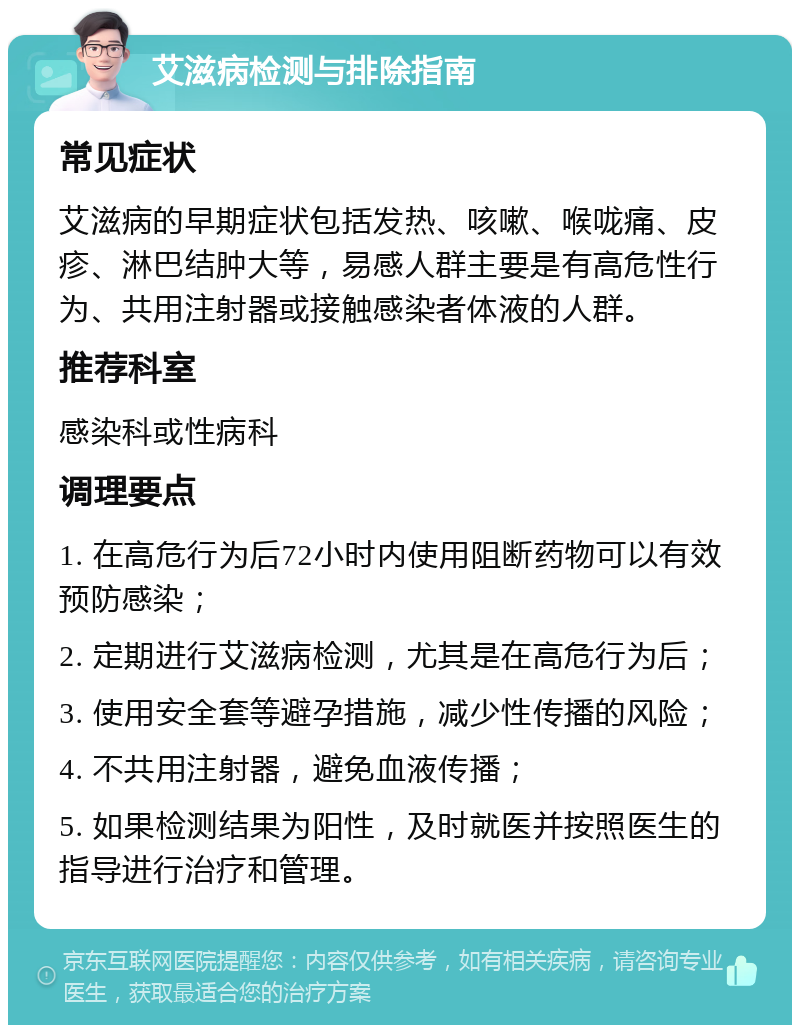 艾滋病检测与排除指南 常见症状 艾滋病的早期症状包括发热、咳嗽、喉咙痛、皮疹、淋巴结肿大等，易感人群主要是有高危性行为、共用注射器或接触感染者体液的人群。 推荐科室 感染科或性病科 调理要点 1. 在高危行为后72小时内使用阻断药物可以有效预防感染； 2. 定期进行艾滋病检测，尤其是在高危行为后； 3. 使用安全套等避孕措施，减少性传播的风险； 4. 不共用注射器，避免血液传播； 5. 如果检测结果为阳性，及时就医并按照医生的指导进行治疗和管理。