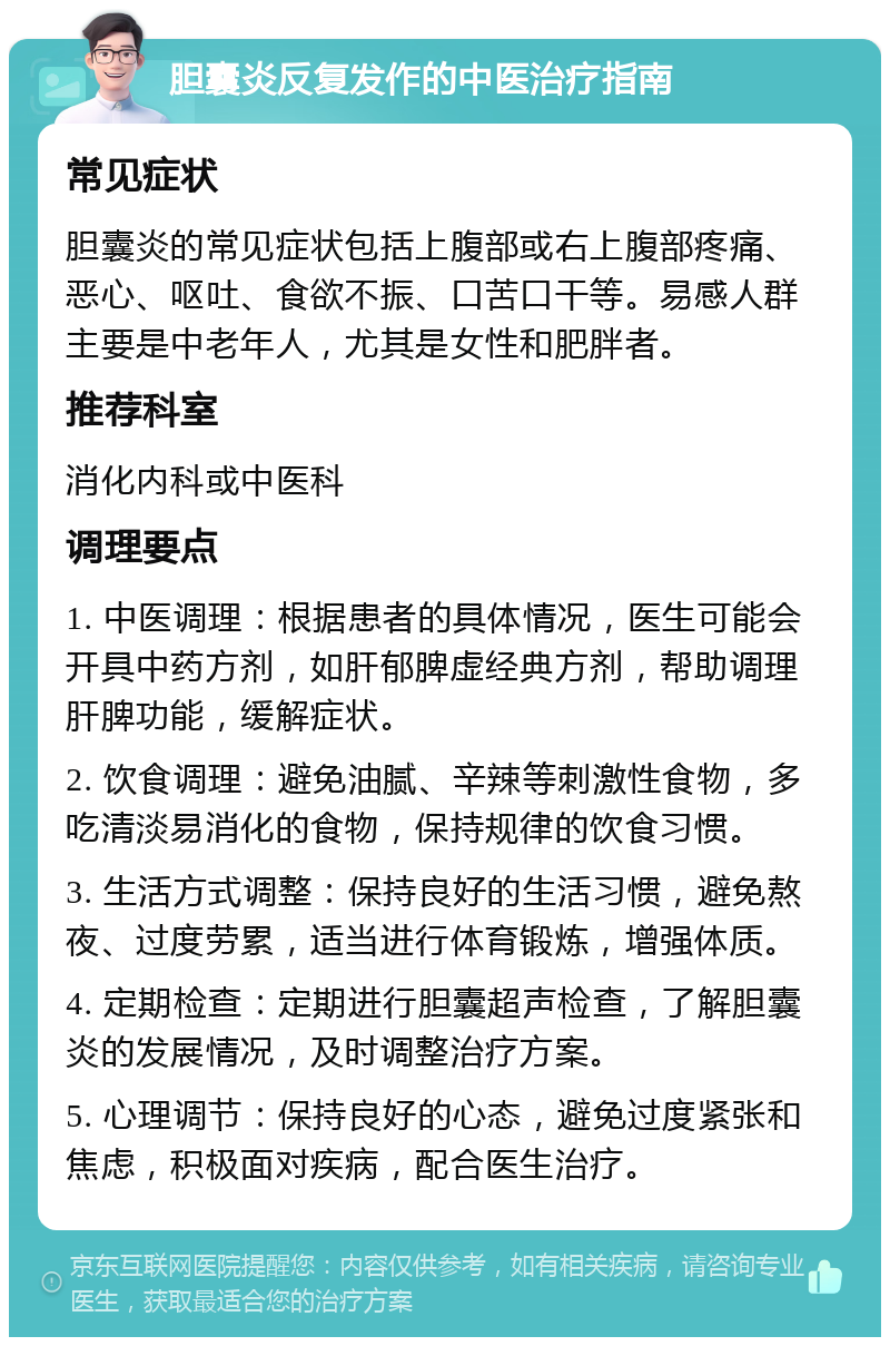 胆囊炎反复发作的中医治疗指南 常见症状 胆囊炎的常见症状包括上腹部或右上腹部疼痛、恶心、呕吐、食欲不振、口苦口干等。易感人群主要是中老年人，尤其是女性和肥胖者。 推荐科室 消化内科或中医科 调理要点 1. 中医调理：根据患者的具体情况，医生可能会开具中药方剂，如肝郁脾虚经典方剂，帮助调理肝脾功能，缓解症状。 2. 饮食调理：避免油腻、辛辣等刺激性食物，多吃清淡易消化的食物，保持规律的饮食习惯。 3. 生活方式调整：保持良好的生活习惯，避免熬夜、过度劳累，适当进行体育锻炼，增强体质。 4. 定期检查：定期进行胆囊超声检查，了解胆囊炎的发展情况，及时调整治疗方案。 5. 心理调节：保持良好的心态，避免过度紧张和焦虑，积极面对疾病，配合医生治疗。