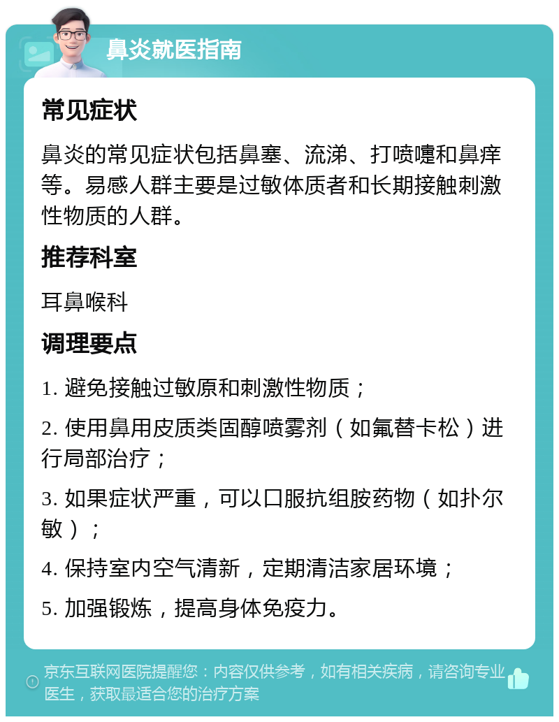 鼻炎就医指南 常见症状 鼻炎的常见症状包括鼻塞、流涕、打喷嚏和鼻痒等。易感人群主要是过敏体质者和长期接触刺激性物质的人群。 推荐科室 耳鼻喉科 调理要点 1. 避免接触过敏原和刺激性物质； 2. 使用鼻用皮质类固醇喷雾剂（如氟替卡松）进行局部治疗； 3. 如果症状严重，可以口服抗组胺药物（如扑尔敏）； 4. 保持室内空气清新，定期清洁家居环境； 5. 加强锻炼，提高身体免疫力。