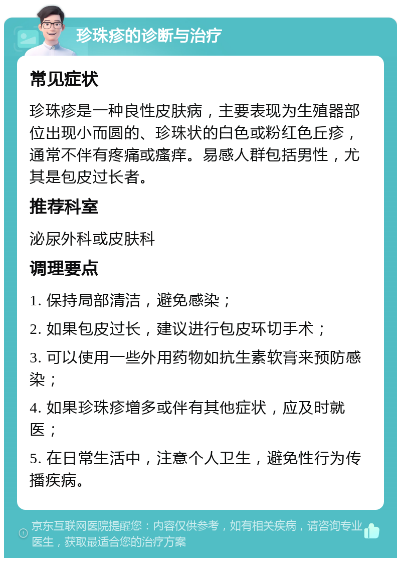 珍珠疹的诊断与治疗 常见症状 珍珠疹是一种良性皮肤病，主要表现为生殖器部位出现小而圆的、珍珠状的白色或粉红色丘疹，通常不伴有疼痛或瘙痒。易感人群包括男性，尤其是包皮过长者。 推荐科室 泌尿外科或皮肤科 调理要点 1. 保持局部清洁，避免感染； 2. 如果包皮过长，建议进行包皮环切手术； 3. 可以使用一些外用药物如抗生素软膏来预防感染； 4. 如果珍珠疹增多或伴有其他症状，应及时就医； 5. 在日常生活中，注意个人卫生，避免性行为传播疾病。