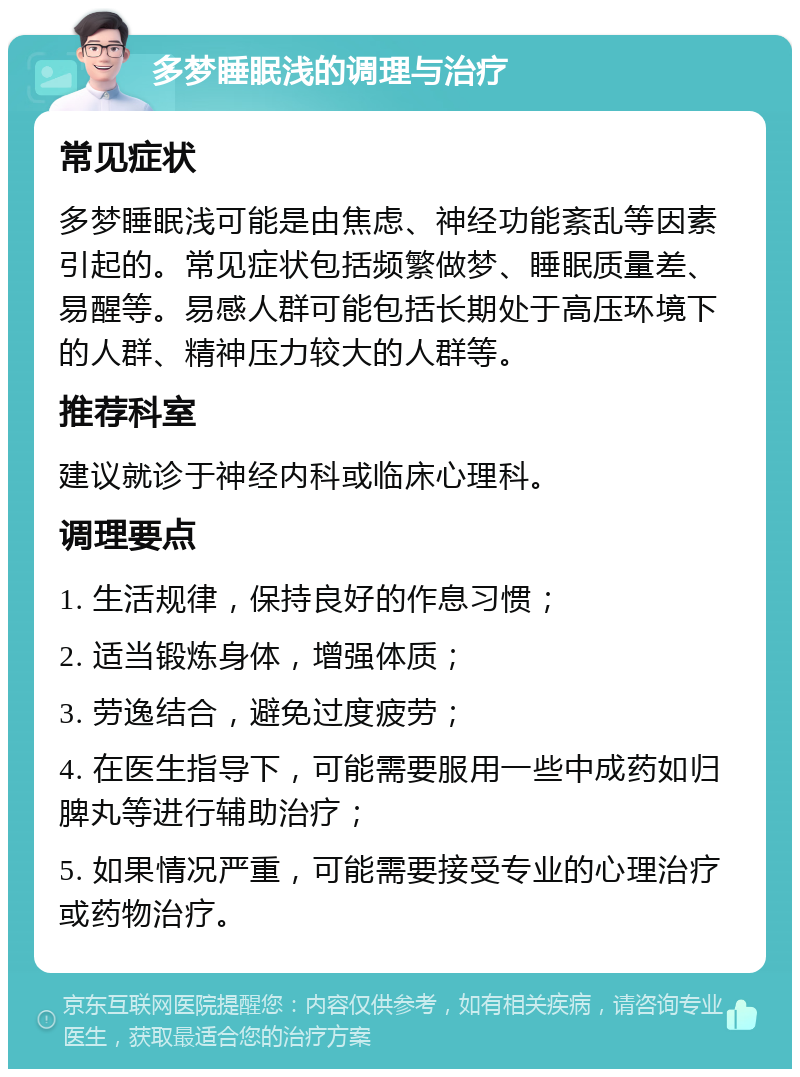 多梦睡眠浅的调理与治疗 常见症状 多梦睡眠浅可能是由焦虑、神经功能紊乱等因素引起的。常见症状包括频繁做梦、睡眠质量差、易醒等。易感人群可能包括长期处于高压环境下的人群、精神压力较大的人群等。 推荐科室 建议就诊于神经内科或临床心理科。 调理要点 1. 生活规律，保持良好的作息习惯； 2. 适当锻炼身体，增强体质； 3. 劳逸结合，避免过度疲劳； 4. 在医生指导下，可能需要服用一些中成药如归脾丸等进行辅助治疗； 5. 如果情况严重，可能需要接受专业的心理治疗或药物治疗。